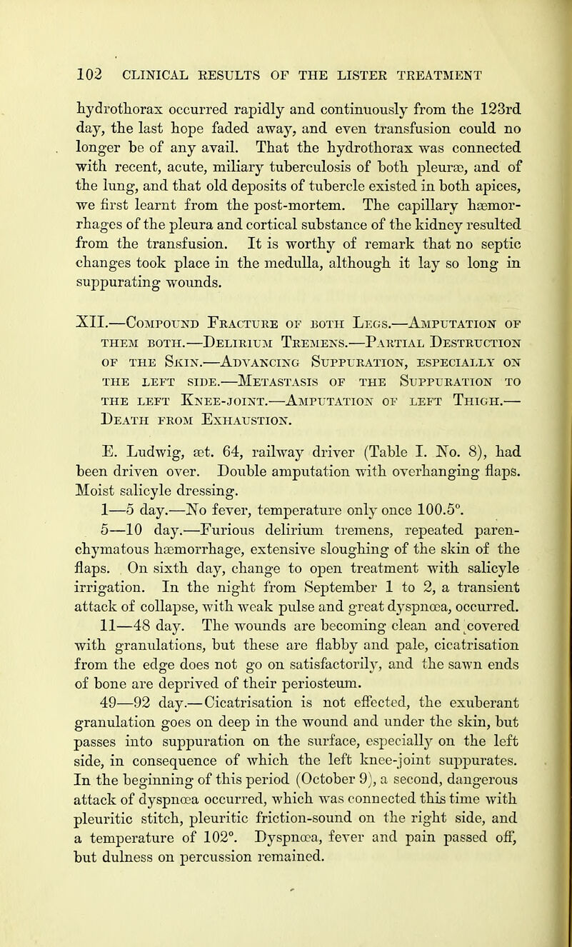 hydrothorax occurred rapidly and continuously from the 123rd day, the last hope faded away, and even transfusion could no longer be of any avail. That the hydrothorax was connected with recent, acute, miliary tuberculosis of both pleura), and of the lung, and that old deposits of tubercle existed in both apices, we first learnt from the post-mortem. The capillary haemor- rhages of the pleura and cortical substance of the kidney resulted from the transfusion. It is worthy of remark that no septic changes took place in the medulla, although it lay so long in suppurating wounds. XII.—Compound Fracture or both Legs.—Amputation of them both.—delirium tremens.—partial destruction of the Skin.—Advancing Suppuration, especially on the left side. metastasis of the suppuration to the left knee-joint. amputation of left thigh. Death from Exhaustion. E. Ludwig, set. 64, railway driver (Table I. No. 8), had been driven over. Double amputation with overhanging flaps. Moist salicyle dressing. I— 5 day.—No fever, temperature only once 100.5°. 5—10 day.—Furious delirium tremens, repeated paren- chymatous haemorrhage, extensive sloughing of the skin of the flaps. On sixth day, change to open treatment with salicyle irrigation. In the night from September 1 to 2, a transient attack of collapse, with weak pulse and great dyspnoea, occurred. II— 48 day. The wounds are becoming clean and^covered with granulations, but these are flabby and pale, cicatrisation from the edge does not go on satisfactorily, and the sawn ends of bone are deprived of their periosteum. 49—92 day.— Cicatrisation is not effected, the exuberant granulation goes on deep in the wound and under the skin, but passes into suppuration on the surface, especially on the left side, in consequence of which the left knee-joint suppurates. In the beginning of this period (October 9), a second, dangerous attack of dyspnoea occurred, which was connected this time with pleuritic stitch, pleuritic friction-sound on the right side, and a temperature of 102°. Dyspnoea, fever and pain passed off, but dulness on percussion remained.