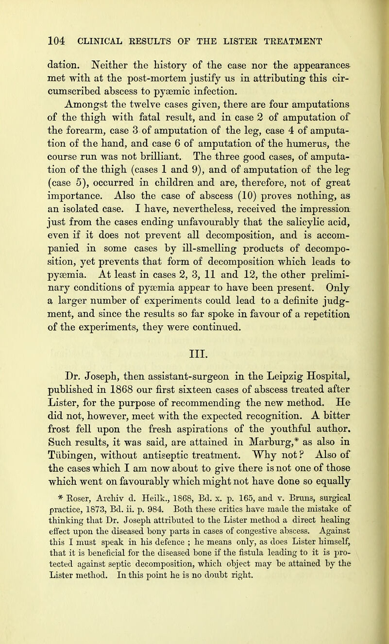 dation. Neither the history of the case nor the appearances- met with at the post-mortem justify us in attributing this cir- cumscribed abscess to pyaemic infection. Amongst the twelve cases given, there are four amputations of the thigh with fatal result, and in case 2 of amputation of the forearm, case 3 of amputation of the leg, case 4 of amputa- tion of the hand, and case 6 of amputation of the humerus, the course run was not brilliant. The three good cases, of amputa- tion of the thigh (cases 1 and 9), and of amputation of the leg (case 5), occurred in children and are, therefore, not of great importance. Also the case of abscess (10) proves nothing, as an isolated case. I have, nevertheless, received the impression just from the cases ending unfavourably that the salicylic acid, even if it does not prevent all decomposition, and is accom- panied in some cases by ill-smelling products of decompo- sition, yet prevents that form of decomposition which leads to pyaemia. At least in cases 2, 3, 11 and 12, the other prelimi- nary conditions of pya;mia appear to have been present. Only a larger number of experiments could lead to a definite judg- ment, and since the results so far spoke in favour of a repetition of the experiments, they were continued. III. Dr. Joseph, then assistant-surgeon in the Leipzig Hospital,, published in 1868 our first sixteen cases of abscess treated after Lister, for the purpose of recommending the new method. He did not, however, meet with the expected recognition. A bitter frost fell upon the fresh aspirations of the youthful author. Such results, it was said, are attained in Marburg,* as also in Tubingen, without antiseptic treatment. Why not ? Also of the cases which I am now about to give there is not one of those which went on favourably which might not have done so equally * Koser, Arcliiv d. Heilk., 1868, Bel. x. p. 165, and v. Brans, surgical practice, 1873, Bd. ii. p. 984. Both these critics have made the mistake of thinking that Dr. Joseph attributed to the Lister method a direct healing effect upon the diseased bony parts in cases of congestive abscess. Against this I must speak in his defence ; he means only, as does Lister himself, that it is beneficial for the diseased bone if the fistula leading to it is pro- tected against septic decomposition, which object may be attained by the Lister method. In this point he is no doubt right.