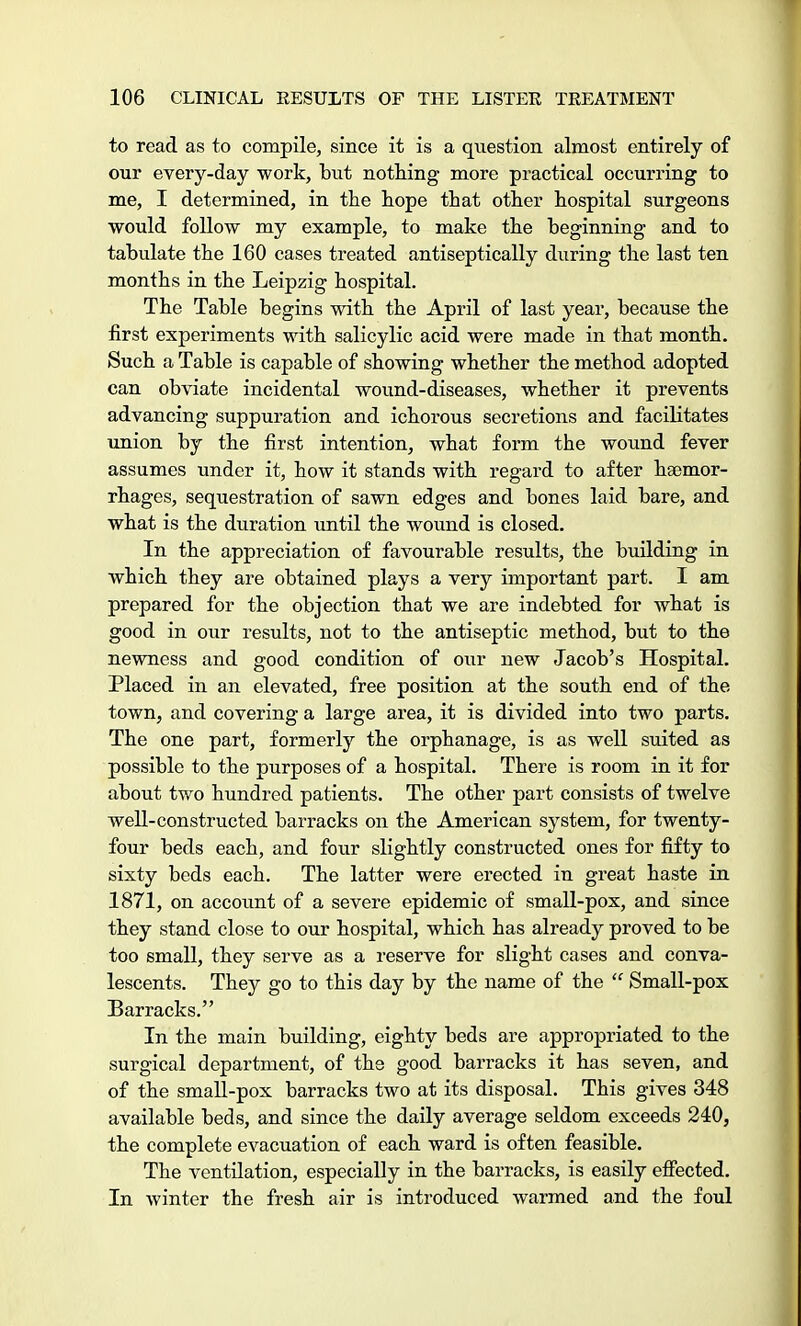to read as to compile, since it is a question almost entirely of our every-day work, but nothing more practical occurring to me, I determined, in the hope that other hospital surgeons would follow my example, to make the beginning and to tabulate the 160 cases treated antiseptically during the last ten months in the Leipzig hospital. The Table begins with the April of last year, because the first experiments with salicylic acid were made in that month. Such a Table is capable of showing whether the method adopted can obviate incidental wound-diseases, whether it prevents advancing suppuration and ichorous secretions and facilitates union by the first intention, what form the wound fever assumes under it, how it stands with regard to after haemor- rhages, sequestration of sawn edges and bones laid bare, and what is the duration until the wound is closed. In the appreciation of favourable results, the building in which they are obtained plays a very important part. I am prepared for the objection that we are indebted for what is good in our results, not to the antiseptic method, but to the newness and good condition of our new Jacob's Hospital. Placed in an elevated, free position at the south end of the town, and covering a large area, it is divided into two parts. The one part, formerly the orphanage, is as well suited as possible to the purposes of a hospital. There is room in it for about two hundred patients. The other part consists of twelve well-constructed barracks on the American system, for twenty- four beds each, and four slightly constructed ones for fifty to sixty beds each. The latter were erected in great haste in 1871, on account of a severe epidemic of small-pox, and since they stand close to our hospital, which has already proved to be too small, they serve as a reserve for slight cases and conva- lescents. They go to this day by the name of the  Small-pox Barracks. In the main building, eighty beds are appropriated to the surgical department, of the good barracks it has seven, and of the small-pox barracks two at its disposal. This gives 348 available beds, and since the daily average seldom exceeds 240, the complete evacuation of each ward is often feasible. The ventilation, especially in the barracks, is easily effected. In winter the fresh air is introduced warmed and the foul
