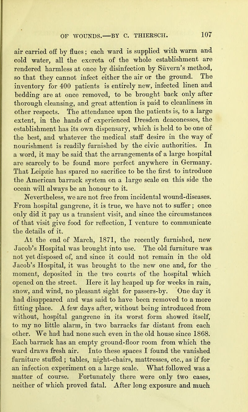 air carried off by flues ; each ward is supplied with warm and cold water, all the excreta of the whole establishment are rendered harmless at once by disinfection by Siivern's method, so that they cannot infect either the air or the ground. The inventory for 400 patients is entirely new, infected linen and bedding are at once removed, to be brought back only after thorough cleansing, and great attention is paid to cleanliness in other respects. The attendance upon the patients is, to a large extent, in the hands of experienced Dresden deaconesses, the establishment has its own dispensary, which is held to be one of the best, and whatever the medical staff desire in the way of nourishment is readily furnished by the civic authorities. In a word, it may be said that the arrangements of a large hospital are scarcely to be found more perfect anywhere in Germany. That Leipzic has spared no sacrifice to be the first to introduce the American barrack system on a large scale on this side the ocean will always be an honour to it. Nevertheless, we are not free from incidental wound-diseases. From hospital gangrene, it is true, we have not to suffer; once only did it pay us a transient visit, and since the circumstances of that visit give food for reflection, I venture to communicate the details of it. At the end of March, 1871, the recently furnished, new Jacob's Hospital was brought into use. The old furniture was not yet disposed of, and since it could not remain in the old Jacob's Hospital, it was brought to the new one and, for the moment, deposited in the two courts of the hospital which opened on the street. Here it lay heaped up for weeks in rain, snow, and wind, no pleasant sight for passers-by. One day it had disappeared and was said to have been removed to a more fitting place. A few days after, without being introduced from without, hospital gangrene in its worst form showed itself, to my no little alarm, in two barracks far distant from each other. We had had none such even in the old house since 1868. Each barrack has an empty ground-floor room from which the ward draws fresh air. Into these spaces I found the vanished furniture stuffed ; tables, night-chairs, mattresses, etc., as if for an infection experiment on a large scale. What followed was a matter of course. Fortunately there were only two cases, neither of which proved fatal. After long exposure and much