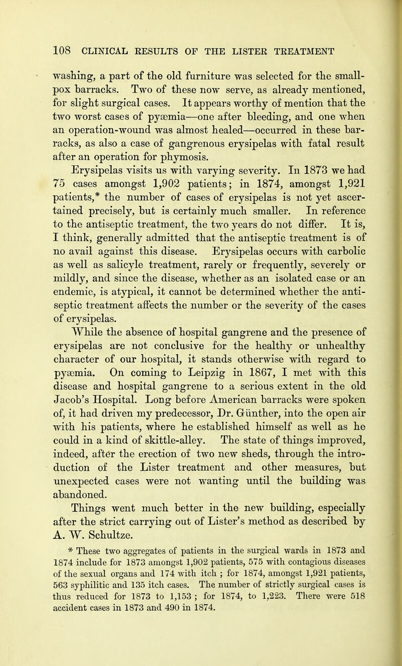 washing, a part of the old furniture was selected for the small- pox harracks. Two of these now serve, as already mentioned, for slight surgical cases. It appears worthy of mention that the two worst cases of pyaemia—one after bleeding, and one when an operation-wound was almost healed—occurred in these bar- racks, as also a case of gangrenous erysipelas with fatal result after an operation for phymosis. Erysipelas visits us with varying severity. In 1873 we had 75 cases amongst 1,902 patients; in 1874, amongst 1,921 patients,* the number of cases of erysipelas is not yet ascer- tained precisely, but is certainly much smaller. In reference to the antiseptic treatment, the two years do not differ. It is, I think, generally admitted that the antiseptic treatment is of no avail against this disease. Erysipelas occurs with carbolic as well as salicyle treatment, rarely or frequently, severely or mildly, and since the disease, whether as an isolated case or an endemic, is atypical, it cannot be determined whether the anti- septic treatment affects the number or the severity of the cases of erysipelas. While the absence of hospital gangrene and the presence of erysipelas are not conclusive for the healthy or unhealthy character of our hospital, it stands otherwise with regard to pyaemia. On coming to Leipzig in 1867, I met with this disease and hospital gangrene to a serious extent in the old Jacob's Hospital. Long before American barracks were spoken of, it had driven my predecessor, Dr. Giinther, into the open air with his patients, where he established himself as well as he could in a kind of skittle-alley. The state of things improved, indeed, after the erection of two new sheds, through the intro- duction of the Lister treatment and other measures, but unexpected cases were not wanting until the building was abandoned. Things went much better in the new building, especially after the strict carrying out of Lister's method as described by A. W. Schultze. * These two aggregates of patients in the surgical wards in 1873 and 1874 include for 1873 amongst 1,902 patients, 575 with contagious diseases of the sexual organs and 174 with itch ; for 1874, amongst 1,921 patients, 563 syphilitic and 135 itch cases. The number of strictly surgical cases is thus reduced for 1873 to 1,153 ; for 1874, to 1,223. There were 518 accident cases in 1873 and 490 in 1874.