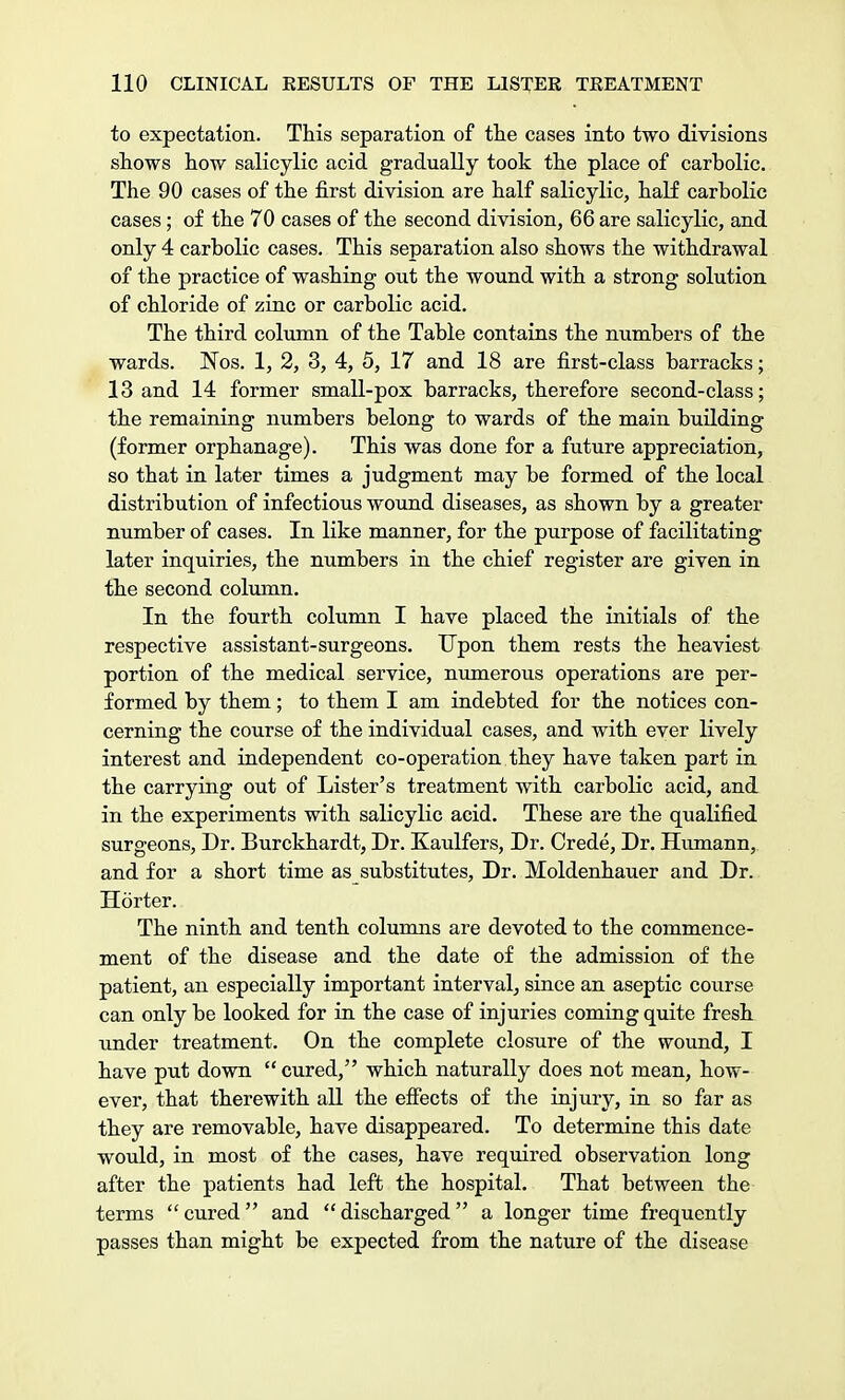 to expectation. This separation of the cases into two divisions shows how salicylic acid gradually took the place of carbolic. The 90 cases of the first division are half salicylic, half carbolic cases; of the 70 cases of the second division, 66 are salicylic, and only 4 carbolic cases. This separation also shows the withdrawal of the practice of washing out the wound with a strong solution of chloride of zinc or carbolic acid. The third column of the Table contains the numbers of the wards. Nos. 1, 2, 3, 4, 5, 17 and 18 are first-class barracks; 13 and 14 former small-pox barracks, therefore second-class; the remaining numbers belong to wards of the main building (former orphanage). This was done for a future appreciation, so that in later times a judgment may be formed of the local distribution of infectious wound diseases, as shown by a greater number of cases. In like manner, for the purpose of facilitating later inquiries, the numbers in the chief register are given in the second column. In the fourth column I have placed the initials of the respective assistant-surgeons. Upon them rests the heaviest portion of the medical service, numerous operations are per- formed by them; to them I am indebted for the notices con- cerning the course of the individual cases, and with ever lively interest and independent co-operation they have taken part in the carrying out of Lister's treatment with carbolic acid, and in the experiments with salicylic acid. These are the qualified surgeons, Dr. Burckhardt, Dr. Kaulfers, Dr. Crede, Dr. Humann, and for a short time as substitutes, Dr. Moldenhauer and Dr. Horter. The ninth and tenth columns are devoted to the commence- ment of the disease and the date of the admission of the patient, an especially important interval, since an aseptic course can only be looked for in the case of injuries coming quite fresh under treatment. On the complete closure of the wound, I have put down  cured, which naturally does not mean, how- ever, that therewith all the effects of the injury, in so far as they are removable, have disappeared. To determine this date would, in most of the cases, have required observation long after the patients had left the hospital. That between the terms cured and discharged a longer time frequently passes than might be expected from the nature of the disease