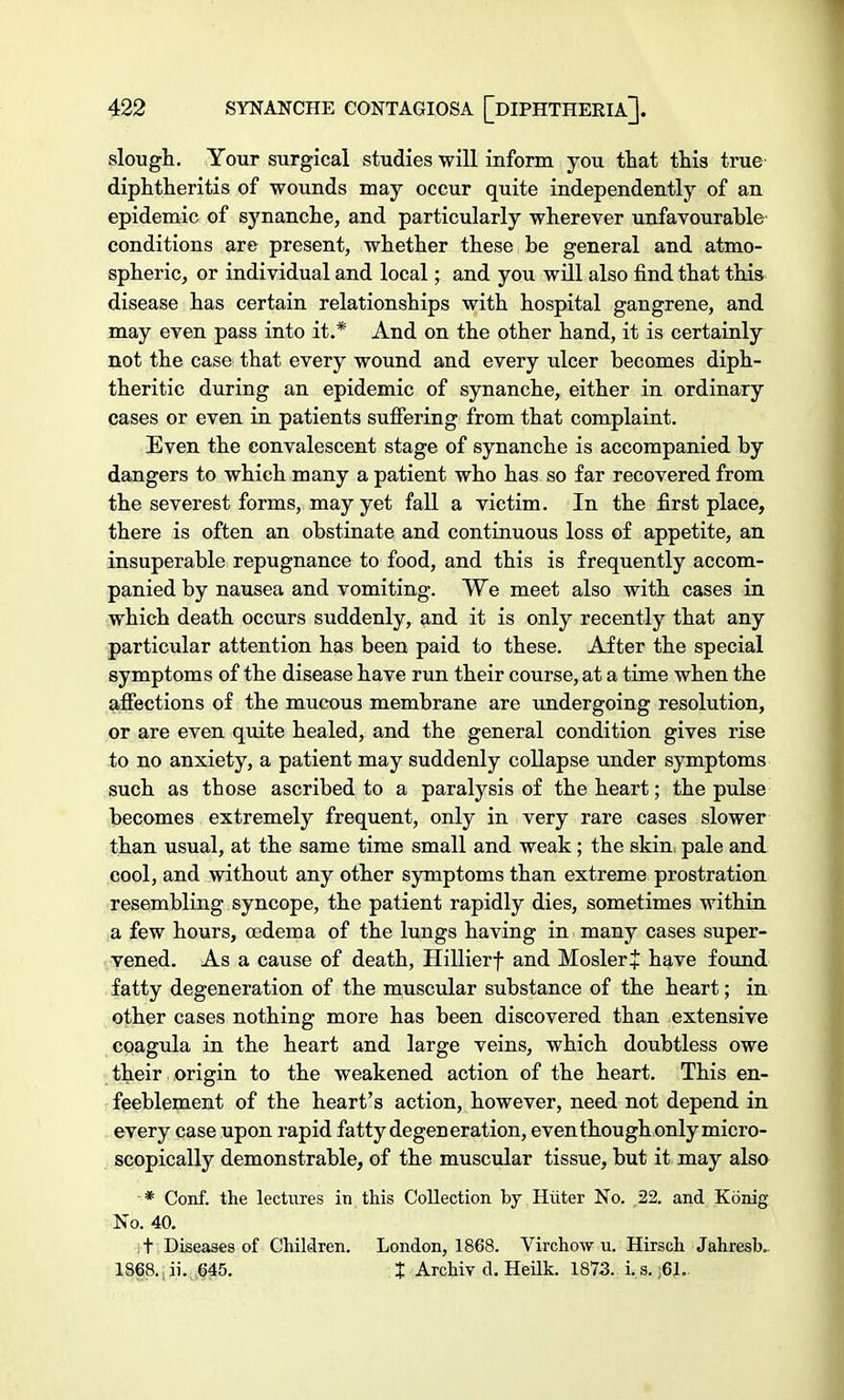 slough. Your surgical studies will inform you that this true diphtheritis of wounds may occur quite independently of an epidemic of synanche, and particularly wherever unfavourable conditions are present, whether these be general and atmo- spheric, or individual and local; and you will also find that this disease has certain relationships with hospital gangrene, and may even pass into it.* And on the other hand, it is certainly not the case that every wound and every ulcer becomes diph- theritic during an epidemic of synanche, either in ordinary cases or even in patients suffering from that complaint. Even the convalescent stage of synanche is accompanied by dangers to which many a patient who has so far recovered from the severest forms, may yet fall a victim. In the first place, there is often an obstinate and continuous loss of appetite, an insuperable repugnance to food, and this is frequently accom- panied by nausea and vomiting. We meet also with cases in which death occurs suddenly, and it is only recently that any particular attention has been paid to these. After the special symptoms of the disease have run their course, at a time when the affections of the mucous membrane are undergoing resolution, or are even quite healed, and the general condition gives rise to no anxiety, a patient may suddenly collapse under symptoms such as those ascribed to a paralysis of the heart; the pulse becomes extremely frequent, only in very rare cases slower than usual, at the same time small and weak; the skin, pale and cool, and without any other symptoms than extreme prostration resembling syncope, the patient rapidly dies, sometimes within a few hours, oedema of the lungs having in many cases super- vened. As a cause of death, Hillierf and MoslerJ have found fatty degeneration of the muscular substance of the heart; in other cases nothing more has been discovered than extensive coagula in the heart and large veins, which doubtless owe their origin to the weakened action of the heart. This en- feeblement of the heart's action, however, need not depend in every case upon rapid fatty degeneration, even though only micro- scopically demonstrable, of the muscular tissue, but it may also * Conf. the lectures in this Collection by Hiiter No. 22. and Kdnig No. 40. ,t Diseases of Children. London, 1868. Virchow u. Hirsch Jahresk. 1868., ii.| 645. % Archiv d. Heilk. 1873. i. s. ;6J..