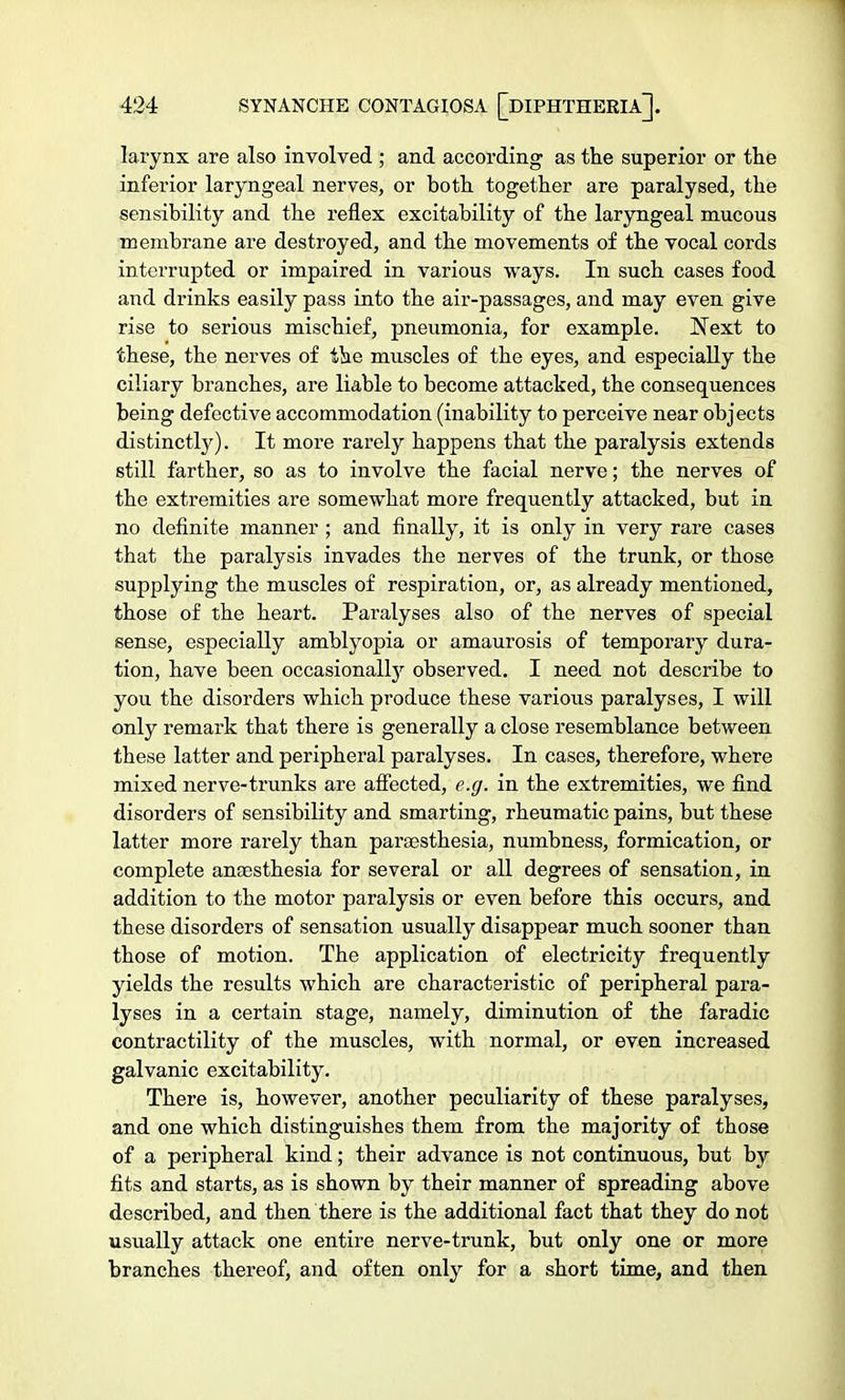 larynx are also involved ; and according as the superior or the inferior laryngeal nerves, or both together are paralysed, the sensibility and the reflex excitability of the laryngeal mucous membrane are destroyed, and the movements of the vocal cords interrupted or impaired in various ways. In such cases food and drinks easily pass into the air-passages, and may even give rise to serious mischief, pneumonia, for example. Next to these, the nerves of the muscles of the eyes, and especially the ciliary branches, are liable to become attacked, the consequences being defective accommodation (inability to perceive near objects distinctly). It more rarely happens that the paralysis extends still farther, so as to involve the facial nerve; the nerves of the extremities are somewhat more frequently attacked, but in no definite manner ; and finally, it is only in very rare cases that the paralysis invades the nerves of the trunk, or those supplying the muscles of respiration, or, as already mentioned, those of the heart. Paralyses also of the nerves of special sense, especially amblyopia or amaurosis of temporary dura- tion, have been occasionally observed. I need not describe to you the disorders which produce these various paralyses, I will only remark that there is generally a close resemblance between these latter and peripheral paralyses. In cases, therefore, where mixed nerve-trunks are affected, e.g. in the extremities, we find disorders of sensibility and smarting, rheumatic pains, but these latter more rarely than paraesthesia, numbness, formication, or complete anaesthesia for several or all degrees of sensation, in addition to the motor paralysis or even before this occurs, and these disorders of sensation usually disappear much sooner than those of motion. The application of electricity frequently yields the results which are characteristic of peripheral para- lyses in a certain stage, namely, diminution of the faradic contractility of the muscles, with normal, or even increased galvanic excitability. There is, however, another peculiarity of these paralyses, and one which distinguishes them from the majority of those of a peripheral kind; their advance is not continuous, but by fits and starts, as is shown by their manner of spreading above described, and then there is the additional fact that they do not usually attack one entire nerve-trunk, but only one or more branches thereof, and often only for a short time, and then
