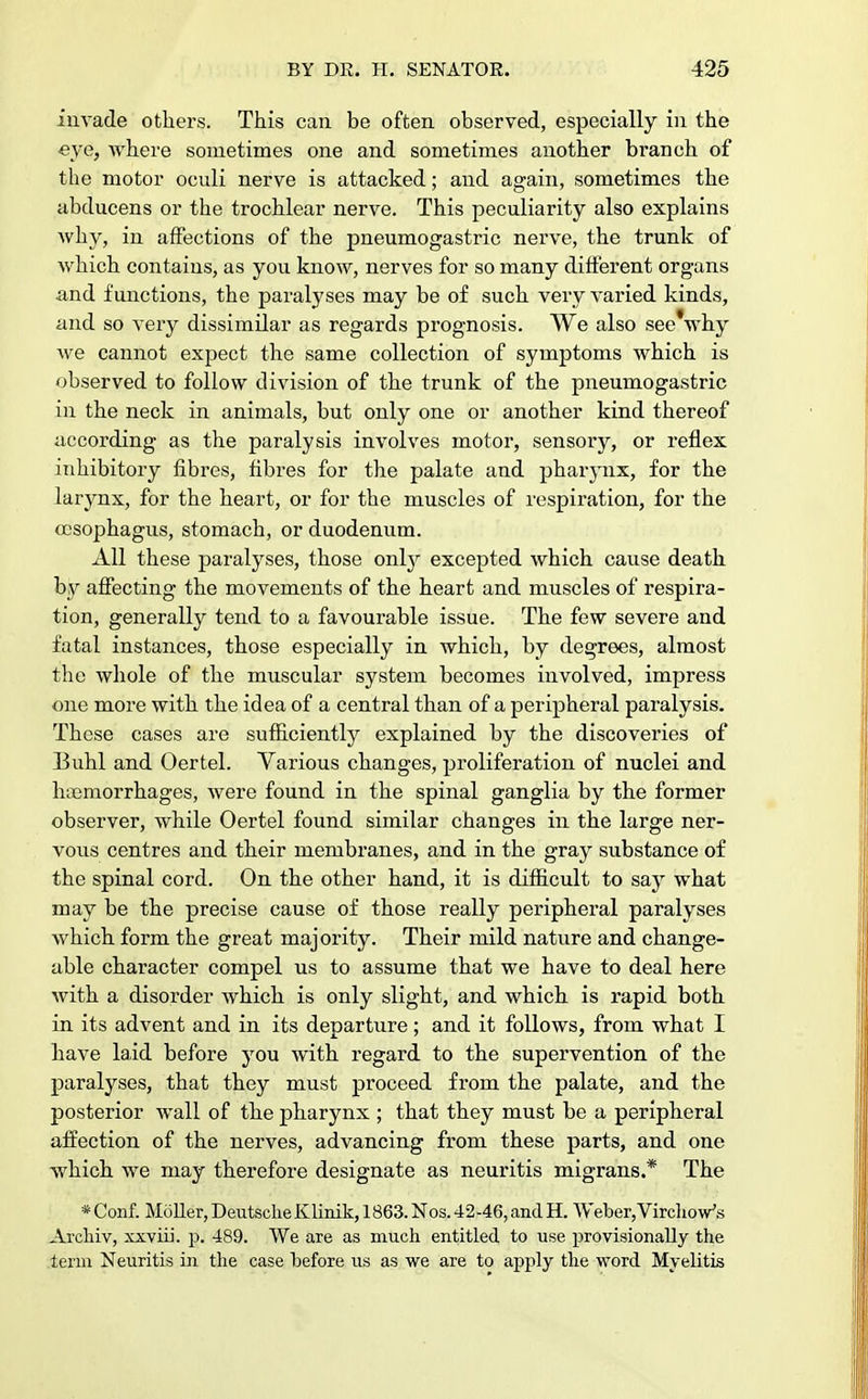 invade others. This can be often observed, especially in the eye, where sometimes one and sometimes another branch of the motor oculi nerve is attacked; and again, sometimes the abducens or the trochlear nerve. This peculiarity also explains why, in affections of the pneumogastric nerve, the trunk of which contains, as you know, nerves for so many different organs and functions, the paralyses may be of such very varied kinds, and so very dissimilar as regards prognosis. We also see*why Ave cannot expect the same collection of symptoms which is observed to follow division of the trunk of the pneumogastric in the neck in animals, but only one or another kind thereof according as the paralysis involves motor, sensory, or reflex inhibitory fibres, fibres for the palate and pharynx, for the larynx, for the heart, or for the muscles of respiration, for the oesophagus, stomach, or duodenum. All these paralyses, those only excepted which cause death by affecting the movements of the heart and muscles of respira- tion, generally tend to a favourable issue. The few severe and fatal instances, those especially in which, by degrees, almost the whole of the muscular system becomes involved, impress one more with the idea of a central than of a peripheral paralysis. These cases are sufficiently explained by the discoveries of Buhl and Oertel. Various changes, proliferation of nuclei and haemorrhages, were found in the spinal ganglia by the former observer, while Oertel found similar changes in the large ner- vous centres and their membranes, and in the gray substance of the spinal cord. On the other hand, it is difficult to say what may be the precise cause of those really peripheral paralyses which form the great majority. Their mild nature and change- able character compel us to assume that we have to deal here with a disorder which is only slight, and which is rapid both in its advent and in its departure; and it follows, from what I have laid before you with regard to the supervention of the paralyses, that they must proceed from the palate, and the posterior wall of the pharynx ; that they must be a peripheral affection of the nerves, advancing from these parts, and one which we may therefore designate as neuritis migrans.* The * Conf. Moller, Deutsche Klinik, 1863. Nos. 42-46, and H. Weber,VirclioVs Archiv, xxviii. p. 489. We are as much entitled to use provisionally the term Neuritis in the case before us as we are to apply the word Myelitis