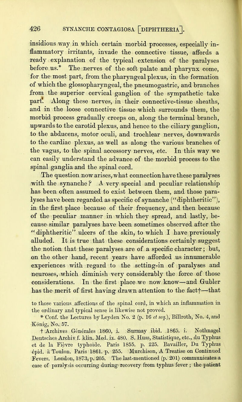 insidious Avay in which certain morbid processes, especially in- flammatory irritants, invade the connective tissue, affords a ready explanation of the typical extension of the paralyses before us.* The nerves of the soft palate and pharynx come, for the most part, from the pharyngeal plexus, in the formation of which the glossopharyngeal, the pneumogastric, and branches from the superior cervical ganglion of the sympathetic take part. Along these nerves, in their connective-tissue sheaths, and in the loose connective tissue which surrounds them, the morbid process gradually creeps on, along the terminal branch, upwards to the carotid plexus, and hence to the ciliary ganglion, to the abducens, motor oculi, and trochlear nerves, downwards to the cardiac plexus, as well as along the various branches of the vagus, to the spinal accessory nerves, etc. In this way we can easily understand the advance of the morbid process to the spinal ganglia and the spinal cord. The question now arises, what connection have these paralyses with the synanche ? A very special and peculiar relationship has been often assumed to exist between them, and those para- lyses have been regarded as specific of synanche (diphtheritic), in the first place because of their frequency, and then because of the peculiar manner in which they spread, and lastly, be- cause similar paralyses have been sometimes observed after the diphtheritic ulcers of the skin, to which I have previously alluded. It is true that these considerations certainly suggest the notion that these paralyses are of a specific character; but, on the other hand, recent years have afforded us innumerable experiences with regard to the setting-in of paralyses and neuroses, which diminish very considerably the force of those considerations. In the first place we now know—and Gubler has the merit of first having drawn attention to the factf—that to those various affections of the spinal cord, in which an inflammation in the ordinary and typical sense is likewise not proved. * Conf. the Lectures byLeyden No. 2 (p. 16 etseq.), Billroth, No. 4, and Konig, No. 57. t Archives Generales 1860, i. Surmay ibid. 1865. i. Nothnagel Deutsches Archiv f. klin. Med. ix. 480. S. Huss, Statistique, etc., du Typhus et de la Fievre typhoide. Paris 1855. p. 225. Bavailler, Du Typhus epid. a Toulon. Paris 1861. p. 255. Murchison, A Treatise on Continued Fevers. London, 1873, p. 205. The last-mentioned (p. 201) communicates a case of paralysis occurring during recovery from typhus fever ; the patient