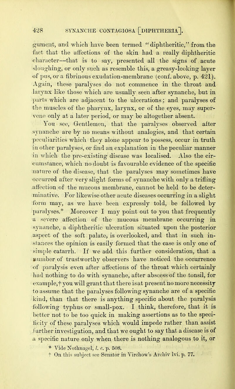 gument, and which have been, termed diphtheritic, from the fact that the affections of the skin had a really diphtheritic character—that is to say, presented all the signs of acute sloughing, or only such as resemble this, a greasy-looking layer of pus, or a fibrinous exudation-membrane (conf. above, p. 421). Again, these paralyses do not commence in the throat and laiynx like those which are usually seen after synanche, but in parts which are adjacent to the ulcerations; and paralyses of the muscles of the pharynx, larynx, or of the eyes, may super- vene only at a later period, or may be altogether absent. You see, Gentlemen, that the paralyses observed after synanche are by no means without analogies, and that certain peculiarities which they alone appear to possess, occur in truth in other paralyses, or find an explanation in the peculiar manner in which the pi-e-existing disease was localised. Also the cir- cumstance, which no doubt is favourable evidence of the specific nature of the disease, that the paralyses may sometimes have occurred after very slight forms of synanche with only a trifling affection of the mucous membrane, cannot be held to be deter- minative. For likewise other acute diseases occurring in a slight form may, as we have been expressly told, be followed by paralyses.* Moreover I may point out to you that frequently a severe affection of the mucous membrane occurring in synanche, a diphtheritic ulceration situated upon the posterior aspect of the soft palate, is overlooked, and that in such in- stances the opinion is easily formed that the case is only one of simple catarrh. If we add this further consideration, that a number of trustworthy observers have noticed the occurrence of paralysis even after affections of the throat which certainly had nothing to do with synanche, after abscess of the tonsil, for example, f you will grant that there is at present no more necessity to assume that the paralyses following synanche are of a specific kind, than that there is anything specific about the paralysis following typhus or small-pox. I think, therefore, that it is better not to be too quick in making assertions as to the speci- ficity of these paralyses which would impede rather than assist .further investigation, and that we ought to say that a disease is of a specific nature only when there is nothing analogous to it, or * Vide Nothnagel, I. c. p. 508. t On this subject see Senator in Yirchow's Areliiv lvi. p. 77.