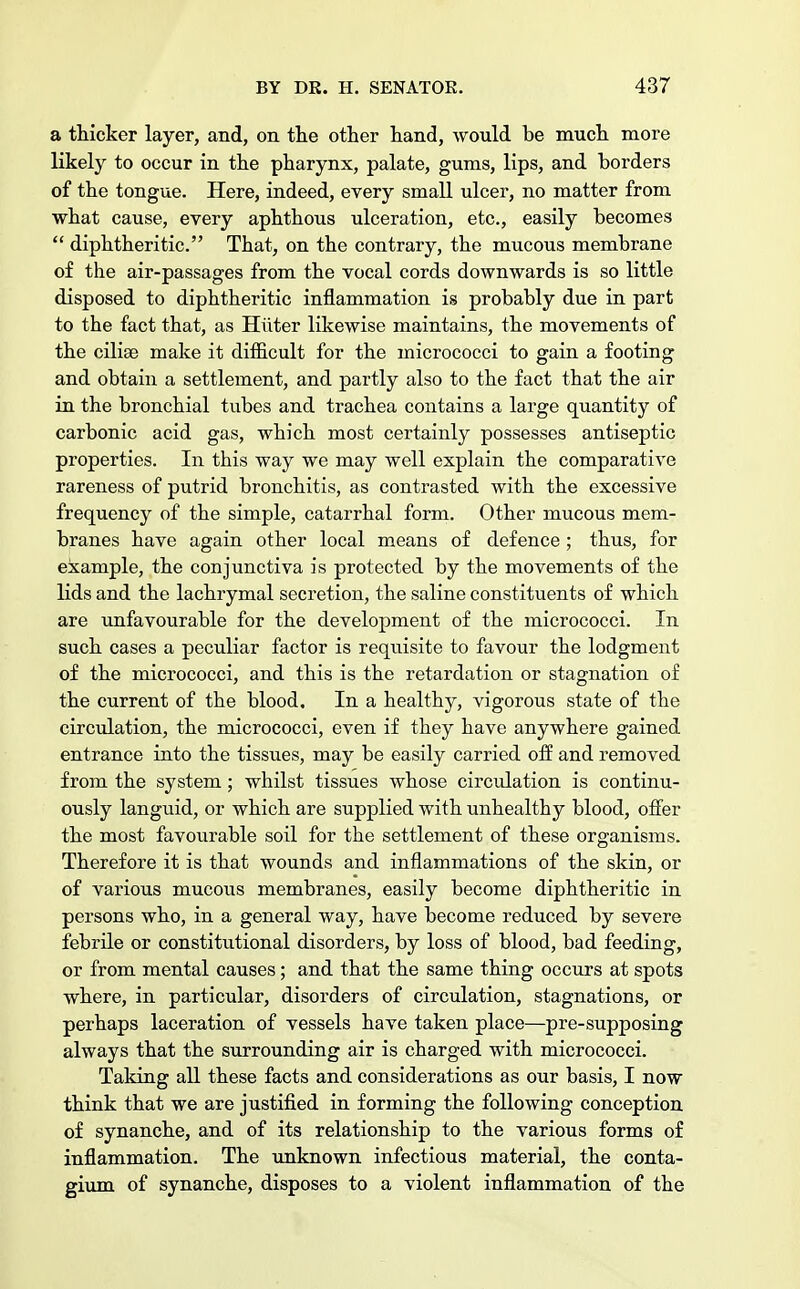 a thicker layer, and, on the other hand, would be much more likely to occur in the pharynx, palate, gums, lips, and borders of the tongue. Here, indeed, every small ulcer, no matter from what cause, every aphthous ulceration, etc., easily becomes  diphtheritic. That, on the contrary, the mucous membrane of the air-passages from the vocal cords downwards is so little disposed to diphtheritic inflammation is probably due in part to the fact that, as Hiiter likewise maintains, the movements of the ciliae make it difficult for the micrococci to gain a footing and obtain a settlement, and partly also to the fact that the air in the bronchial tubes and trachea contains a large quantity of carbonic acid gas, which most certainly possesses antiseptic properties. In this way we may well explain the comparative rareness of putrid bronchitis, as contrasted with the excessive frequency of the simple, catarrhal form. Other mucous mem- branes have again other local means of defence; thus, for example, the conjunctiva is protected by the movements of the lids and the lachrymal secretion, the saline constituents of which are unfavourable for the development of the micrococci. In such cases a peculiar factor is requisite to favour the lodgment of the micrococci, and this is the retardation or stagnation of the current of the blood. In a healthy, vigorous state of the circulation, the micrococci, even if they have anywhere gained entrance into the tissues, may be easily carried off and removed from the system; whilst tissues whose circidation is continu- ously languid, or which are supplied with unhealthy blood, offer the most favourable soil for the settlement of these organisms. Therefore it is that wounds and inflammations of the skin, or of various mucous membranes, easily become diphtheritic in persons who, in a general way, have become reduced by severe febrile or constitutional disorders, by loss of blood, bad feeding, or from mental causes; and that the same thing occurs at spots where, in particular, disorders of circulation, stagnations, or perhaps laceration of vessels have taken place—pre-supposing always that the surrounding air is charged with micrococci. Taking all these facts and considerations as our basis, I now think that we are justified in forming the following conception of synanche, and of its relationship to the various forms of inflammation. The unknown infectious material, the conta- gium of synanche, disposes to a violent inflammation of the