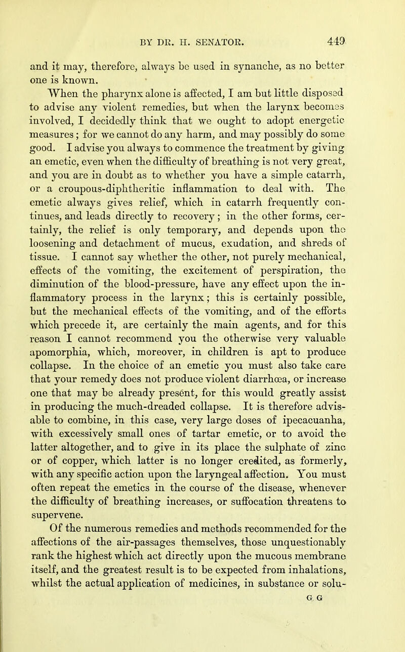 and it may, therefore, always be used in synanche, as no better one is known. When the pharynx alone is affected, I am but little disposed to advise any violent remedies, but when the larynx becomes involved, I decidedly think that we ought to adopt energetic measures; for we cannot do any harm, and may possibly do some good. I advise you always to commence the treatment by giving an emetic, even when the difficulty of breathing is not very great, and you are in doubt as to whether you have a simple catarrh, or a croupous-diphtheritic inflammation to deal with. The emetic always gives relief, which in catarrh frequently con- tinues, and leads directly to recovery; in the other forms, cer- tainly, the relief is only temporary, and depends upon tbo loosening and detachment of mucus, exudation, and shreds of tissue. I cannot say whether the other, not purely mechanical, effects of the vomiting, the excitement of perspiration, the diminution of the blood-pressure, have any effect upon the in- flammatory process in the larynx; this is certainly possible, but the mechanical effects of the vomiting, and of the efforts which precede it, are certainly the main agents, and for this reason I cannot recommend you the otherwise very valuable apomorphia, which, moreover, in children is apt to produce collapse. In the choice of an emetic you must also take care that your remedy does not produce violent diarrhoea, or increase one that may be already present, for this would greatly assist in producing the much-dreaded collapse. It is therefore advis- able to combine, in this case, very large doses of ipecacuanha, with excessively small ones of tartar emetic, or to avoid the latter altogether, and to give in its place the sulphate of zinc or of copper, which latter is no longer credited, as formerly, with any specific action upon the laryngeal affection. You must often repeat the emetics in the course of the disease, whenever the difficulty of breathing increases, or suffocation threatens to supervene. Of the numerous remedies and methods recommended for the affections of the air-passages themselves, those unquestionably rank the highest which act directly upon the mucous membrane itself, and the greatest result is to be expected from inhalations, whilst the actual application of medicines, in substance or solu- G G