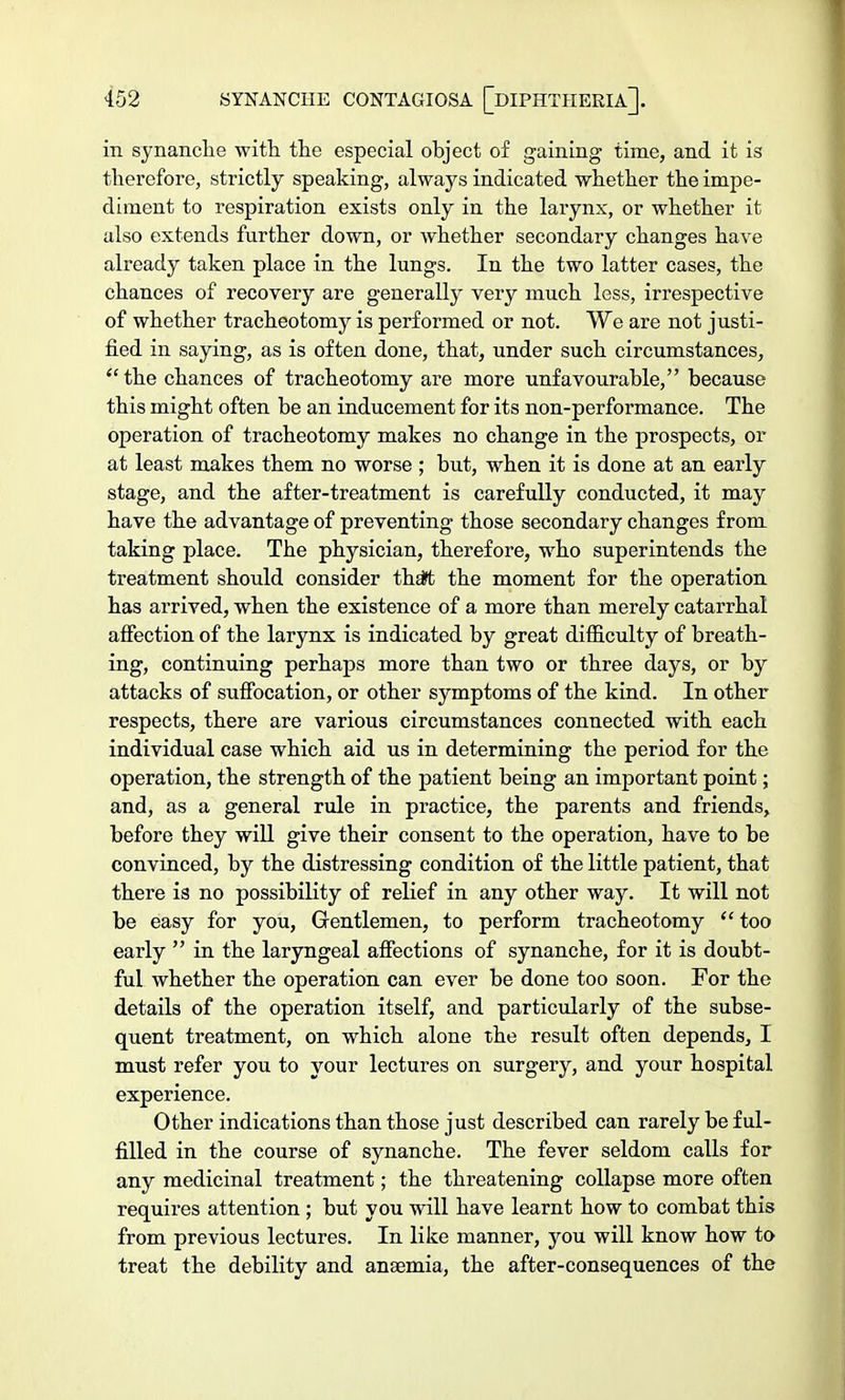 in synanche with the especial object of gaining time, and it is therefore, strictly speaking, always indicated whether the impe- diment to respiration exists only in the larynx, or whether it also extends further down, or whether secondary changes have already taken place in the lungs. In the two latter cases, the chances of recovery are generally very much less, irrespective of whether tracheotomy is performed or not. We are not justi- fied in saying, as is often done, that, under such circumstances, the chances of tracheotomy are more unfavourable, because this might often be an inducement for its non-performance. The operation of tracheotomy makes no change in the prospects, or at least makes them no worse ; but, when it is done at an early stage, and the after-treatment is carefully conducted, it may have the advantage of preventing those secondary changes from taking place. The physician, therefore, who superintends the treatment should consider thaft the moment for the operation has arrived, when the existence of a more than merely catarrhal affection of the larynx is indicated by great difficulty of breath- ing, continuing perhaps more than two or three days, or by attacks of suffocation, or other symptoms of the kind. In other respects, there are various circumstances connected with each individual case which aid us in determining the period for the operation, the strength of the patient being an important point; and, as a general rule in practice, the parents and friends, before they will give their consent to the operation, have to be convinced, by the distressing condition of the little patient, that there is no possibility of relief in any other way. It will not be easy for you, Gentlemen, to perform tracheotomy  too early  in the laryngeal affections of synanche, for it is doubt- ful whether the operation can ever be done too soon. For the details of the operation itself, and particularly of the subse- quent treatment, on which alone the result often depends, I must refer you to your lectures on surgery, and your hospital experience. Other indications than those just described can rarely be ful- filled in the course of synanche. The fever seldom calls for any medicinal treatment; the threatening collapse more often requires attention ; but you will have learnt how to combat this from previous lectures. In like manner, you will know how to treat the debility and anaemia, the after-consequences of the