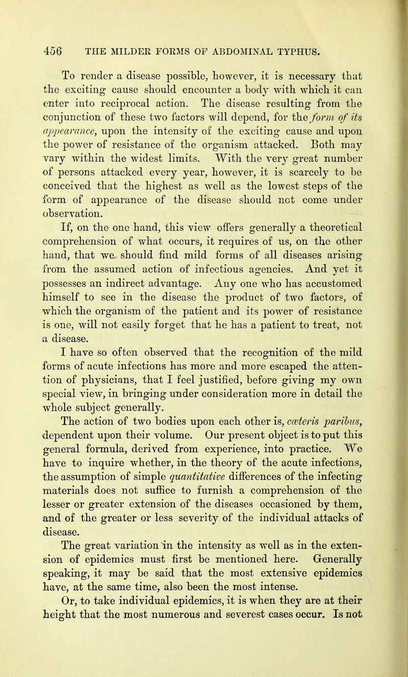 To render a disease possible, however, it is necessary that the exciting cause should encounter a body with which it can enter into reciprocal action. The disease resulting from the conjunction of these two factors will depend, for the form of its appearance, upon the intensity of the exciting cause and upon the power of resistance of the organism attacked. Both may vary within the widest limits. With the very great number of persons attacked every year, however, it is scarcely to be conceived that the highest as well as the lowest steps of the form of appearance of the disease should not come under observation. If, on the one hand, this view offers generally a theoretical comprehension of what occurs, it requires of us, on the other hand, that we should find mild forms of all diseases arising from the assumed action of infectious agencies. And yet it possesses an indirect advantage. Any one who has accustomed himself to see in the disease the product of two factors, of which the organism of the patient and its power of resistance is one, will not easily forget that he has a patient to treat, not a disease. I have so often observed that the recognition of the mild forms of acute infections has more and more escaped the atten- tion of physicians, that I feel justified, before giving my own special view, in bringing under consideration more in detail the whole subject generally. The action of two bodies upon each other is, ceteris paribus, dependent upon their volume. Our present object is to put this general formula, derived from experience, into practice. We have to inquire whether, in the theory of the acute infections, the assumption of simple quantitative differences of the infecting materials does not suffice to furnish a comprehension of the lesser or greater extension of the diseases occasioned by them, and of the greater or less severity of the individual attacks of disease. The great variation in the intensity as well as in the exten- sion of epidemics must first be mentioned here. Generally speaking, it may be said that the most extensive epidemics have, at the same time, also been the most intense. Or, to take individual epidemics, it is when they are at their height that the most numerous and severest cases occur. Is not