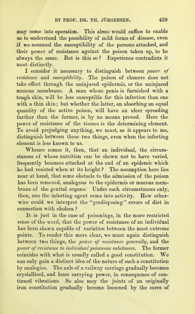 may come into operation. This alone would suffice to enable us to understand the possibility of mild forms of disease, even if we assumed the susceptibility of the persons attacked, and their power of resistance against the poison taken up, to be always the same. But is this so ? Experience contradicts it most distinctly. I consider it necessary to distinguish between power of resistance and susceptibility. The poison of chancre does not take effect through the uninjured epidermis, or the uninjured mucous membrane. A man whose penis is furnished with a tough skin, will be less susceptible for this infection than one with a thin skin; but whether the latter, on absorbing an equal quantity of the active poison, will have an ulcer spreading further than the former, is by no means proved. Here the power of resistance of the tissues is the determining element. To avoid prejudging anything, we must, as it appears to me, distinguish between these two things, even when the infecting element is less known to us. Whence comes it, then, that an individual, the circum- stances of whose nutrition can be shown not to have varied, frequently becomes attacked at the end of an epidemic which he had resisted when at its height ? The assumption here lies near at hand, that some obstacle to the admission of the poison has been removed, analogous to the epidermis or mucous mem- brane of the genital organs.' Under such circumstances only, then, can the infecting agent come into activity. How other- wise could we interpret the predisposing errors of diet in connection with cholera ? It is just in the case of poisonings, in the more restricted sense of the word, that the power of resistance of an individual has been shown capable of variation between the most extreme points. To render this more clear, we must again distinguish between two things, the power of resistance generally, and the power of resistance to individual poisonous substances. The former coincides with what is usually called a good constitution. We can only gain a distinct idea of the nature of such a constitution by analogies. The axle of a railway carriage gradually becomes crystallised, and loses carrying power, in consequence of con- tinued vibrations. So also may the joints of an originally iron constitution gradually become loosened by the cares of