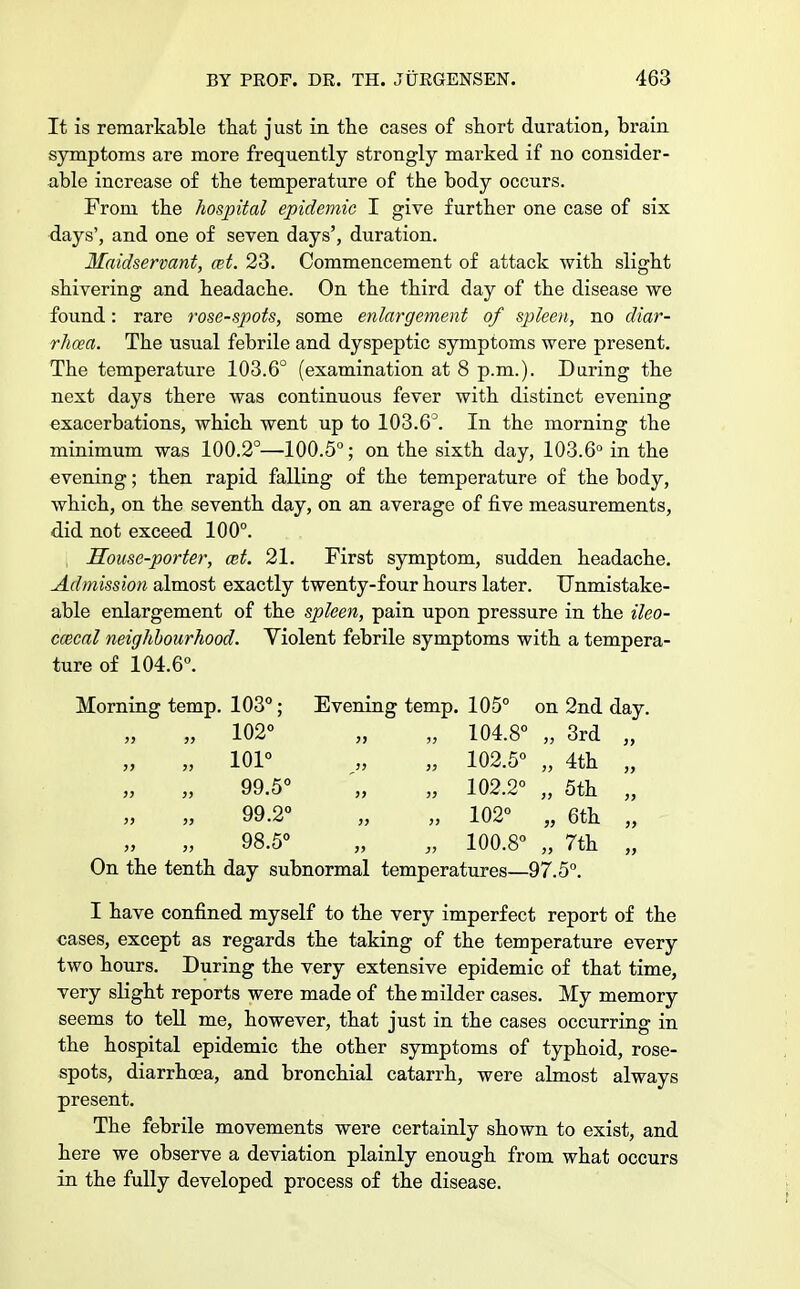 It is remarkable that just in the cases of short duration, brain symptoms are more frequently strongly marked if no consider- able increase of the temperature of the body occurs. From the hospital epidemic I give further one case of six days', and one of seven days', duration. Maidservant, cet. 23. Commencement of attack with slight shivering and headache. On the third day of the disease we found: rare rose-spots, some enlargement of spleen, no diar- rhoea. The usual febrile and dyspeptic symptoms were present. The temperature 103.6° (examination at 8 p.m.). Daring the next days there was continuous fever with distinct evening exacerbations, which went up to 103.6°. In the morning the minimum was 100.2°—100.5°; on the sixth day, 103.6° in the evening; then rapid falling of the temperature of the body, which, on the seventh day, on an average of five measurements, did not exceed 100°. Souse-porter, ait. 21. First symptom, sudden headache. Admission almost exactly twenty-four hours later. Unmistake- able enlargement of the spleen, pain upon pressure in the ileo- cecal neighbourhood. Violent febrile symptoms with a tempera- ture of 104.6°. Morning temp. 103°; Evening temp. 105° on 2nd day. 102° „ „ 104.8° „ 3rd 101° „ „ 102.5° „ 4th 99.5° '„ „ 102.2° „ 5th 99.2° „ „ 102° „ 6th 98.5° „ „ 100.8° „ 7th On the tenth day subnormal temperatures—97.5°. I have confined myself to the very imperfect report of the cases, except as regards the taking of the temperature every two hours. During the very extensive epidemic of that time, very slight reports were made of the milder cases. My memory seems to tell me, however, that just in the cases occurring in the hospital epidemic the other symptoms of typhoid, rose- spots, diarrhoea, and bronchial catarrh, were almost always present. The febrile movements were certainly shown to exist, and here we observe a deviation plainly enough from what occurs in the fully developed process of the disease.