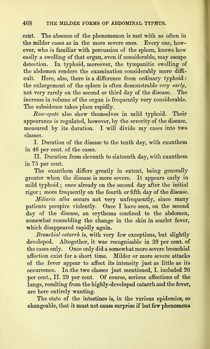 cent. The absence of the phenomenon is met with as often in the milder cases as in the more severe ones. Every one, how- ever, who is familiar with percussion of the spleen, knows how easily a swelling of that organ, even if considerable, may escape detection. In typhoid, moreover, the tympanitic swelling of the abdomen renders the examination considerably more diffi- cult. Here, also, there is a difference from ordinary typhoid: the enlargement of the spleen is often demonstrable very early, not very rarely on the second or third day of the disease. The increase in volume of the organ is frequently very considerable. The subsidence takes place rapidly. Rose-spots also show themselves in mild typhoid. Their appearance is regulated, however, by the severity of the disease, measured by its duration. I will divide my cases into two classes. I. Duration of the disease to the tenth day, with exanthem in 46 per cent, of the cases. II. Duration from eleventh to sixteenth day, with exanthem in 75 per cent. The exanthem differs greatly in extent, being generally greater when the disease is more severe. It appears early in mild typhoid ; once already on the second day after the initial rigor; more frequently on the fourth or fifth day of the disease. Miliaria alba occurs not very unfrequently, since many patients perspire violently. Once I have seen, on the second day of the disease, an erythema confined to the abdomen, somewhat resembling the change in the skin in scarlet fever, which disappeared rapidly again. Bronchial catarrh is, with very few exceptions, but slightly developed. Altogether, it was recognisable in 28 per cent, of the cases only. Once only did a somewhat more severe bronchial affection exist for a short time. Milder or more severe attacks of the fever appear to affect its intensity just as little as its occurrence. In the two classes just mentioned, I. included 26 per cent., II. 29 per cent. Of course, serious affections of the lungs, resulting from the highly-developed catarrh and the fever, are here entirely wanting. The state of the intestines is, in the various epidemics, so changeable, that it must not cause surprise if but few phenomena
