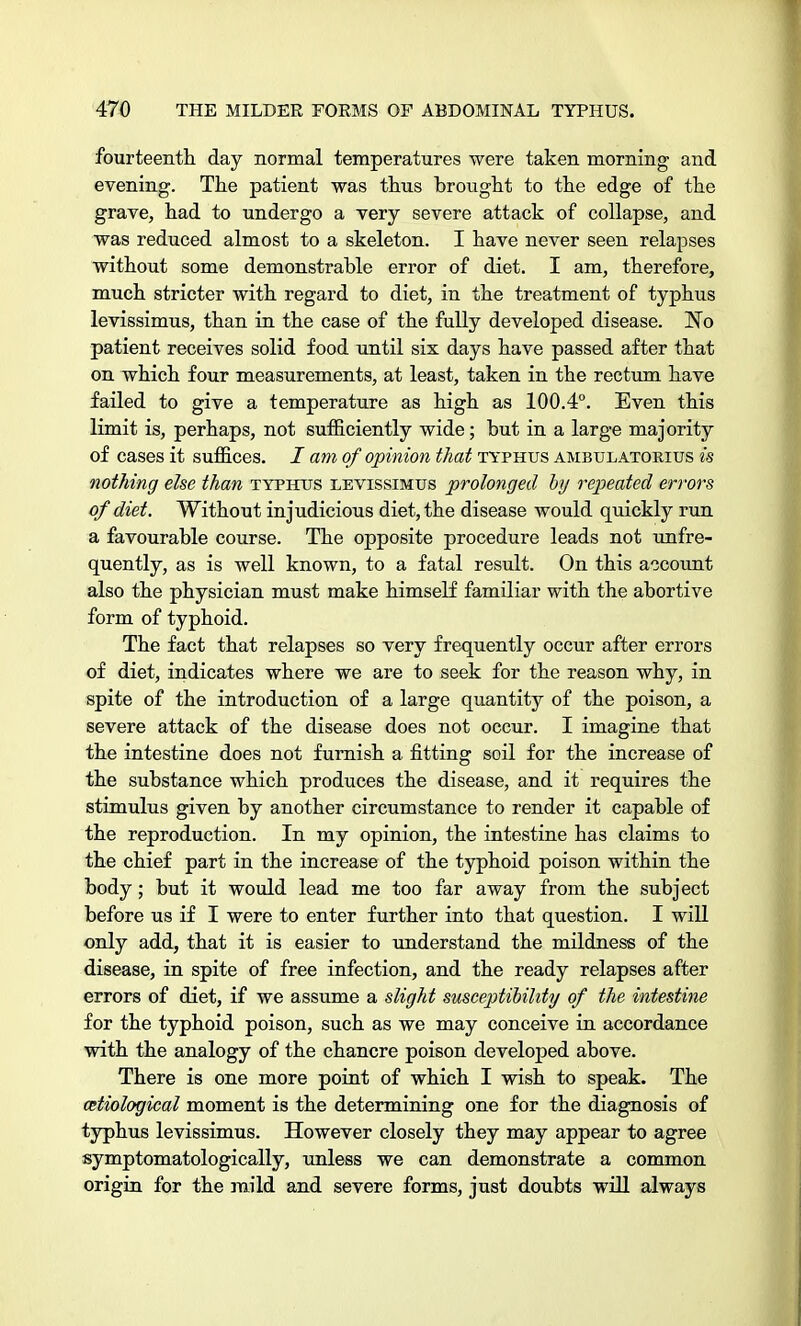 fourteenth day normal temperatures were taken morning and evening. The patient was thus brought to the edge of the grave, had to undergo a very severe attack of collapse, and was reduced almost to a skeleton. I have never seen relapses without some demonstrable error of diet. I am, therefore, much stricter with regard to diet, in the treatment of typhus levissimus, than in the case of the fully developed disease. H-ri patient receives solid food until six days have passed after that on which four measurements, at least, taken in the rectum have failed to give a temperature as high as 100.4°. Even this limit is, perhaps, not sufficiently wide; but in a large majority of cases it suffices. / am of opinion that typhus ambulatorius is nothing else than typhus levissimus prolonged by repeated errors of diet. Without injudicious diet, the disease would quickly run a favourable course. The opposite procedure leads not unfre- quently, as is well known, to a fatal result. On this account also the physician must make himself familiar with the abortive form of typhoid. The fact that relapses so very frequently occur after errors of diet, indicates where we are to seek for the reason why, in spite of the introduction of a large quantity of the poison, a severe attack of the disease does not occur. I imagine that the intestine does not furnish a fitting soil for the increase of the substance which produces the disease, and it requires the stimulus given by another circumstance to render it capable of the reproduction. In my opinion, the intestine has claims to the chief part in the increase of the typhoid poison within the body; but it would lead me too far away from the subject before us if I were to enter further into that question. I will only add, that it is easier to understand the mildness of the disease, in spite of free infection, and the ready relapses after errors of diet, if we assume a slight susceptibility of the intestine for the typhoid poison, such as we may conceive in accordance with the analogy of the chancre poison developed above. There is one more point of which I wish to speak. The etiological moment is the determining one for the diagnosis of typhus levissimus. However closely they may appear to agree symptomatologically, unless we can demonstrate a common origin for the mild and severe forms, just doubts will always