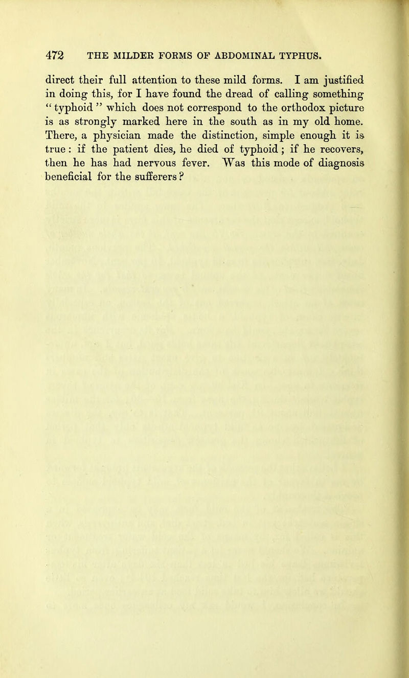 direct their full attention to these mild forms. I am justified in doing this, for I have found the dread of calling something  typhoid  which does not correspond to the orthodox picture is as strongly marked here in the south as in my old home. There, a physician made the distinction, simple enough it is true: if the patient dies, he died of typhoid; if he recovers, then he has had nervous fever. Was this mode of diagnosis beneficial for the sufferers ?