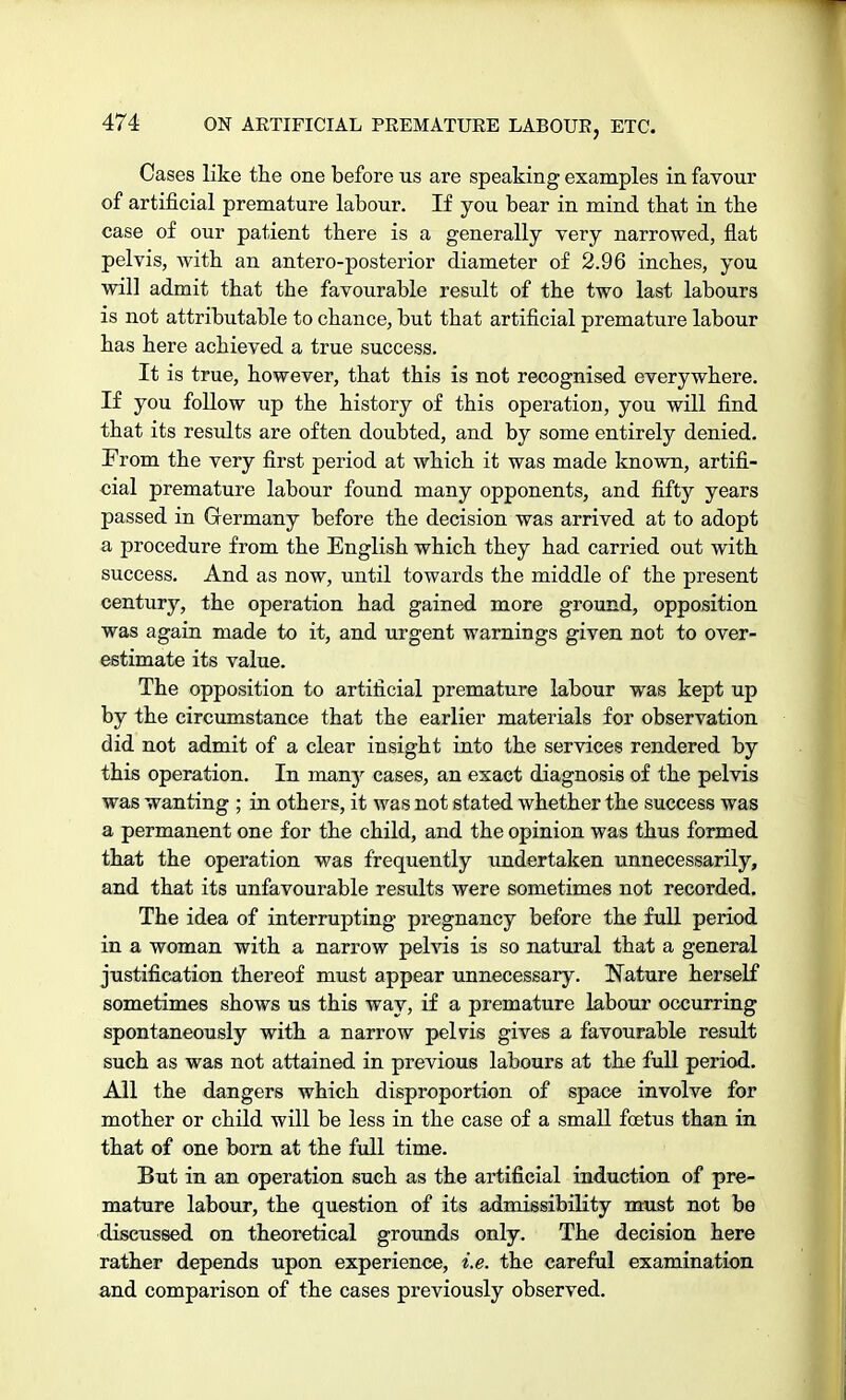 Cases like the one before us are speaking examples in favour of artificial premature labour. If you bear in mind that in the case of our patient there is a generally very narrowed, flat pelvis, with an antero-posterior diameter of 2.96 inches, you will admit that the favourable result of the two last labours is not attributable to chance, but that artificial premature labour has here achieved a true success. It is true, however, that this is not recognised everywhere. If you follow up the history of this operatiou, you will find that its results are often doubted, and by some entirely denied. From the very first period at which it was made known, artifi- cial premature labour found many opponents, and fifty years passed in Germany before the decision was arrived at to adopt a procedure from the English which they had carried out with success. And as now, until towards the middle of the present century, the operation had gained more ground, opposition was again made to it, and urgent warnings given not to over- estimate its value. The opposition to artificial premature labour was kept up by the circumstance that the earlier materials for observation did not admit of a clear insight into the services rendered by this operation. In many cases, an exact diagnosis of the pelvis was wanting ; in others, it was not stated whether the success was a permanent one for the child, and the opinion was thus formed that the operation was frequently undertaken unnecessarily, and that its unfavourable results were sometimes not recorded. The idea of interrupting pregnancy before the full period in a woman with a narrow pelvis is so natural that a general justification thereof must appear unnecessary. Nature herself sometimes shows us this way, if a premature labour occurring spontaneously with a narrow pelvis gives a favourable result such as was not attained in previous labours at the full period. All the dangers which disproportion of space involve for mother or child will be less in the case of a small foetus than in that of one born at the full time. But in an operation such as the artificial induction of pre- mature labour, the question of its admissibility must not be discussed on theoretical grounds only. The decision here rather depends upon experience, i.e. the careful examination and comparison of the cases previously observed.