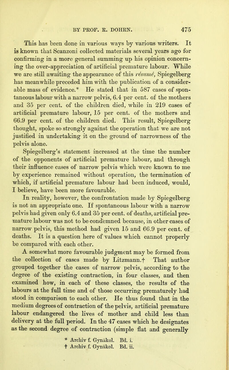 This has been done in various ways by various writers. It is known that Scanzoni collected materials several years ago for confirming in a more general summing up his opinion concern- ing the over-appreciation of artificial premature labour. While we are still awaiting the appearance of this remme, Spiegelberg has meanwhile preceded him with the publication of a consider- able mass of evidence.* He stated that in 587 cases of spon- taneous labour with a narrow pelvis, 6.4 per cent, of the mothers and 35 per cent, of the children died, while in 219 cases of artificial premature labour, 15 per cent, of the mothers and 66.9 per cent, of the children died. This result, Spiegelberg thought, spoke so strongly against the operation that we are not justified in undertaking it on the ground of narrowness of the pelvis alone. Spiegelberg's statement increased at the time the number of the opponents of artificial premature labour, and through their influence cases of narrow pelvis which were known to me by experience remained without operation, the termination of which, if artificial premature labour had been induced, would, I believe, have been more favourable. In reality, however, the confrontation made by Spiegelberg is not an appropriate one. If spontaneous labour with a narrow pelvis had given only 6.4 and 35 per cent, of deaths, artificial pre- mature labour was not to be condemned because, in other cases of narrow pelvis, this method had given 15 and 66.9 per cent, of deaths. It is a question here of values which cannot properly be compared with each other. A somewhat more favourable judgment may be formed from the collection of cases made by Litzmann.f That author grouped together the cases of narrow pelvis, according to the degree of the existing contraction, in four classes, and then examined how, in each of these classes, the results of the labours at the full time and of those occurring prematurely had stood in comparison to each other. He thus found that in the medium degrees of contraction of the pelvis, artificial premature labour endangered the lives of mother and child less than delivery at the full period. In the 47 cases which he designates as the second degree of contraction (simple flat and generally * Arcliiv f. Gynakol. Bd. i. t Archiv f. Gynakol. Bd. ii.