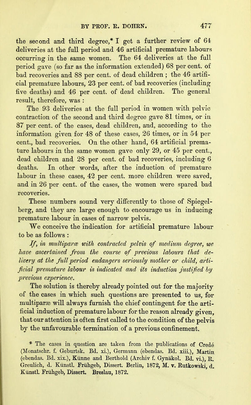 the second and third degree,* I get a further review of 64 deliveries at the full period and 46 artificial premature labours occurring in the same women. The 64 deliveries at the full period gave (so far as the information extended) 68 per cent, of bad recoveries and 88 per cent, of dead children ; the 46 artifi- cial premature labours, 23 per cent, of bad recoveries (including five deaths) and 46 per cent, of dead children. The general result, therefore, was : The 93 deliveries at the full period in women with pelvic contraction of the second and third degree gave 81 times, or in 87 per cent, of the cases, dead children, and, according to the information given for 48 of these cases, 26 times, or in 54 per cent., bad recoveries. On the other hand, 64 artificial prema- ture labours in the same women gave only 29, or 45 per cent., dead children and 28 per cent, of bad recoveries, including 6 deaths. In other words, after the induction of premature labour in these cases, 42 per cent, more children were saved, and in 26 per cent, of the cases, the women were spared bad recoveries. These numbers sound very differently to those of Spiegel- berg, and they are large enough to encourage us in inducing premature labour in cases of narrow pelvis. We conceive the indication for artificial premature labour to be as follows : If, in multiparce with contracted pelvis of medium degree, we have ascertained from the coarse of previous labours that de- livery at the full period endangers seriously mother or child, arti- ficial premature labour is indicated and its induction justified by previous experience. The solution is thereby already pointed out for the majority of the cases in which such questions are presented to us, for multiparas will always furnish the chief contingent for the arti- ficial induction of premature labour for the reason already given, that our attention is often first called to the condition of the pelvis by the unfavourable termination of a previous confinement. * The cases in question are taken from the publications of Crede (Monatschr. f. Geburtsk. Bd. xi.), Germann (ebendas. Bd. xiii.), Martin (ebendas. Bd. xix.), Kiinne and Berthold (Archiv f. Gynakol. Bd. vi.), R. Greulich, d. Kiinstl. Friihgeb, Dissert. Berlin, 1872, M. v. Rutkowski, d. KimstL Friihgeb, Dissert. Breslan, 1872.