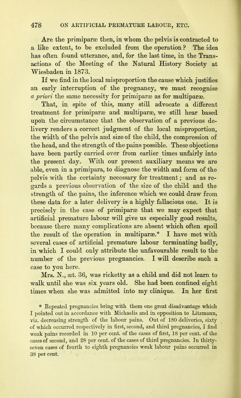 Are the primiparse then, in whom the pelvis is contracted to a like extent, to be excluded from the operation ? The idea has often found utterance, and, for the last time, in the Trans- actions of the Meeting of the Natural History Society at Wiesbaden in 1873. If we find in the local Disproportion the cause which justifies an early interruption of the pregnancy, we must recognise a priori the same necessity for primiparse as for multiparas. That, in spite of this, many still advocate a different treatment for primiparse and multiparae, we still hear based upon the circumstance that the observation of a previous de- livery renders a correct judgment of the local misproportion, the width of the pelvis and size of the child, the compression of the head, and the strength of the pains possible. These objections have been partly carried over from earlier times unfairly into the present day. With our present auxiliary means we are able, even in a primipara, to diagnose the width and form of the pelvis with the certainty necessary for treatment; and as re- gards a previous observation of the size of the child and the strength of the pains, the inference which we could draw from these data for a later delivery is a highly fallacious one. It is precisely in the case of primiparse that we may expect that artificial premature labour will give us especially good results, because there many complications are absent which often spoil the result of the operation in multiparae.* I have met with several cases of artificial premature labour terminating badly, in which I could only attribute the unfavourable result to the number of the previous pregnancies. I will describe such a case to you here. Mrs. N., set. 36, was ricketty as a child and did not learn to walk until she was six years old. She had been confined eight times when she was admitted into my clinique. In her first * Repeated pregnancies bring with them one great disadvantage which I pointed out in accordance with Michaelis and in opposition to Litzmann, viz. decreasing strength of the labour pains. Out of 180 deliveries, sixty of which occurred respectively in first, second, and third pregnancies, I find weak pains recorded in 10 per cent, of the cases of first, 18 per cent, of the cases of second, and 28 per cent, of the cases of third pregnancies. In thirty- seven cases of fourth to eighth pregnancies weak labour pains occurred in 38 per cent.