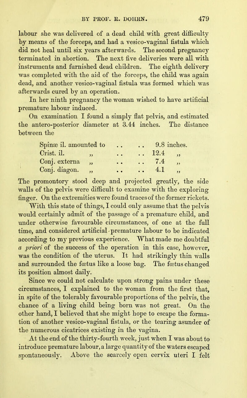 labour she was delivered of a dead child with great difficulty by means of the forceps, and had a vesico-vaginal fistula which did not heal until six years afterwards. The second pregnancjr terminated in abortion. The next five deliveries were all with instruments and furnished dead children. The eighth delivery was completed with the aid of the forceps, the child was again dead, and another vesico-vaginal fistula was formed which was afterwards cured by an operation. In her ninth pregnancy the woman wished to have artificial premature labour induced. On examination I found a simply flat pelvis, and estimated the antero-posterior diameter at 3.44 inches. The distance between the Spina) il. amounted to . . . . 9.8 inches. Crist, il. „ . . . . 12.4 „ Conj. externa „ . . . . 7.4 ,, Conj. diagon. „ . . 4.1 „ The promontory stood deep and projected greatly, the side walls of the pelvis were difficult to examine with the exploring finger. On the extremities were found traces of the former rickets. With this state of things, I could only assume that the pelvis would certainly admit of the passage of a premature child, and under otherwise favourable circumstances, of one at the full time, and considered artificial-premature labour to be indicated according to my previous experience. What made me doubtful a priori of the success of the operation in this case, however, was the condition of the uterus. It had strikingly thin walls and surrounded the foetus like a loose bag. The foetus changed its position almost daily. Since we could not calculate upon strong pains under these circumstances, I explained to the woman from the first that, in spite of the tolerably favourable proportions of the pelvis, the chance of a living child being born was not great. On the other hand, I believed that she might hope to escape the forma- tion of another vesico-vaginal fistula, or the tearing asunder of the numerous cicatrices existing in the vagina. At the end of the thirty-fourth week, just when I was about to introduce premature labour, a large quantity of the waters escaped spontaneously. Above the scarcely open cervix uteri I felt