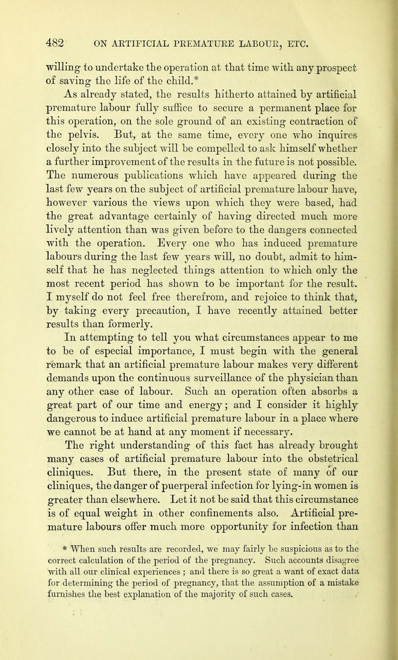 willing to undertake the operation at that time with any prospect of saving the life of the child.* As already stated, the results hitherto attained hy artificial premature labour fully suffice to secure a permanent place for this operation, on the sole ground of an existing contraction of the pelvis. But, at the same time, every one who inquires closely into the subject will be compelled to ask himself whether a further improvement of the results in the future is not possible. The numerous publications which have appeared during the last few years on the subject of artificial premature labour have, however various the views upon which they were based, had the great advantage certainly of having directed much more lively attention than was given before to the clangers connected with the operation. Every one who has induced premature labours during the last few years will, no doubt, admit to him- self that he has neglected things attention to which only the most recent period has shown to be important for the result. I myself do not feel free therefrom, and rejoice to think that, by taking every precaution, I have recently attained better results than formerly. In attempting to tell you what circumstances appear to me to be of especial importance, I must begin with the general remark that an artificial premature labour makes very different demands upon the continuous surveillance of the physician than any other case of labour. Such an operation often absorbs a great part of our time and energy; and I consider it highly dangerous to induce artificial premature labour in a place where we cannot be at hand at any moment if necessary. The right understanding of this fact has already brought many cases of artificial premature labour into the obstetrical cliniques. But there, in the present state of many of our cliniques, the danger of puerperal infection for lying-in women is greater than elsewhere. Let it not be said that this circumstance is of equal weight in other confinements also. Artificial pre- mature labours offer much more opportunity for infection than * When such results are recorded, we may fairly be suspicious as to the correct calculation of the period of the pregnancy. Such accounts disagree with all our clinical experiences ; and there is so great a want of exact data for determining the period of pregnancy, that the assumption of a mistake furnishes the best explanation of the majority of such cases.