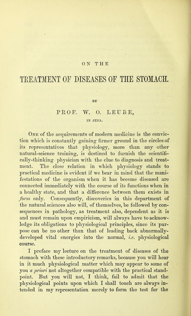 ON THE TREATMENT OF DISEASES OE THE STOMACH. BY PROF. W. 0. LEU EE, IN JENA. One of the acquirements of modern medicine is the convic- tion which is constantly gaining firmer ground in the circles of its representatives that physiology, more than any other natural-science training, is destined to furnish the scientifi- cally-thinking physician with the clue to diagnosis and treat- ment. The close relation in which physiology stands to practical medicine is evident if we bear in mind that the mani- festations of the organism when it has become diseased are connected immediately with the course of its functions when in a healthy state, and that a difference between them exists in form only. Consequently, discoveries in this department of the natural sciences also will, of themselves, be followed by con- sequences in pathology, as treatment also, dependent as it is and must remain upon empiricism, will always have to acknow- ledge its obligations to physiological principles, since its pur- pose can be no other than that of leading back abnormally- developed vital energies into the normal, i.e. physiological course. I preface my lecture on the treatment of diseases of the stomach with these introductory remarks, because you will hear in it much physiological matter which may appear to some of you a priori not altogether compatible with the practical stand- point. But you will not, I think, fail to admit that the physiological points upon which I shall touch are always in- tended in my representation merely to form the test for the
