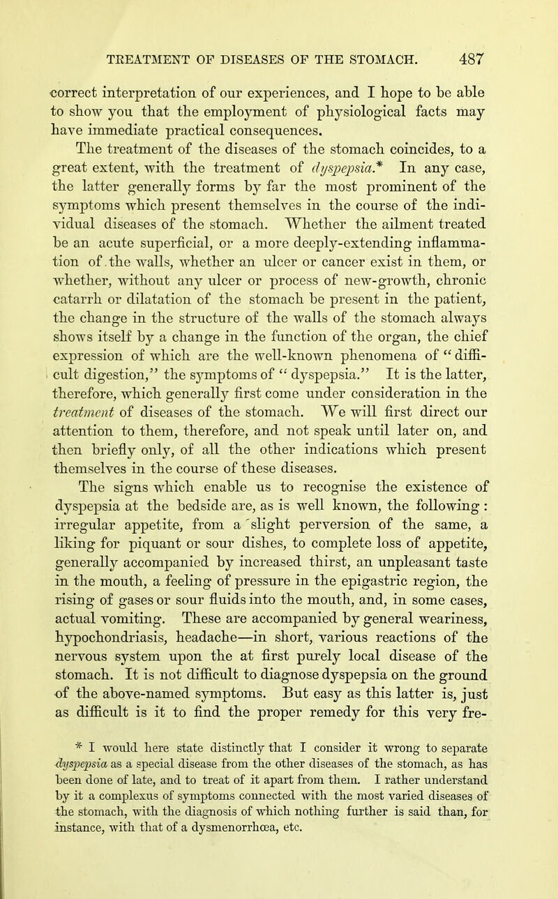 correct interpretation of our experiences, and I hope to be able to show you that the employment of physiological facts may have immediate practical consequences. The treatment of the diseases of the stomach coincides, to a great extent, with the treatment of dyspepsia* In any case, the latter generally forms by far the most prominent of the symptoms which present themselves in the course of the indi- vidual diseases of the stomach. Whether the ailment treated be an acute superficial, or a more deeply-extending inflamma- tion of .the walls, whether an ulcer or cancer exist in them, or whether, without any ulcer or process of new-growth, chronic catarrh or dilatation of the stomach be present in the patient, the change in the structure of the walls of the stomach always shows itself by a change in the function of the organ, the chief expression of which are the well-known phenomena of  diffi- cult digestion, the symptoms of  dyspepsia. It is the latter, therefore, which generally first come under consideration in the treatment of diseases of the stomach. We will first direct our attention to them, therefore, and not speak until later on, and then briefly only, of all the other indications which present themselves in the course of these diseases. The signs which enable us to recognise the existence of dyspepsia at the bedside are, as is well known, the following : irregular appetite, from a 'slight perversion of the same, a liking for piquant or sour dishes, to complete loss of appetite, generally accompanied by increased thirst, an unpleasant taste in the mouth, a feeling of pressure in the epigastric region, the rising of gases or sour fluids into the mouth, and, in some cases, actual vomiting. These are accompanied by general weariness, hypochondriasis, headache—in short, various reactions of the nervous system upon the at first purely local disease of the stomach. It is not difficult to diagnose dyspepsia on the ground of the above-named symptoms. But easy as this latter is, just as difficult is it to find the proper remedy for this very fre- * I would here state distinctly that I consider it wrong to separate dyspepsia as a special disease from the other diseases of the stomach, as has been done of late, and to treat of it apart from them. I rather understand by it a complexus of symptoms connected with the most varied diseases of the stomach, with the diagnosis of which nothing further is said than, for instance, with that of a dysmenorrhcea, etc.