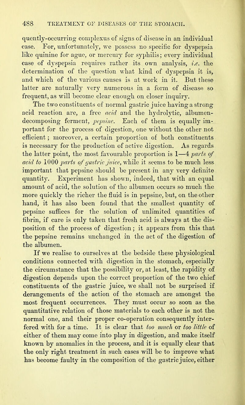 quently-occurring complexus of signs of disease in an individual case. For, unfortunatel}', we possess no specific for dyspepsia like quinine for ague, or mercury for syphilis; every individual case of dyspepsia requires rather its own analysis, i.e. the determination of the question what kind of dyspepsia it is, and which of the various causes is at work in it. But these latter are naturally very numerous in a form of disease so frequent, as will hecome clear enough on closer inquiry. The two constituents of normal gastric juice having a strong acid reaction are, a free acid and the hydrolytic, albumen- decomposing ferment, pepsine. Each of them is equally im- portant for the process of digestion, one without the other not efficient; moreover, a certain proportion of both constituents is necessary for the production of active digestion. As regards the latter point, the most favourable proportion is 1—4 parts of acid to 1000 parts of gastric juice, while it seems to he much less important that pepsine should be present in any very definite quantity. Experiment has shown, indeed, that with an equal amount of acid, the solution of the albumen occurs so much the more quickly the richer the fluid is in pepsine, but, on the other hand, it has also been found that the smallest quantity of pepsine suffices for the solution of unlimited quantities of fibrin, if care is only taken that fresh acid is always at the dis- position of the process of digestion; it appears from this that the pepsine remains imchanged in the act of the digestion of the albumen. If we realise to ourselves at the bedside these physiological conditions connected with digestion in the stomach, especially the circumstance that the possibility or, at least, the rapidity of digestion depends upon the correct proportion of the two chief constituents of the gastric juice, Ave shall not he surprised if derangements of the action of the stomach are amongst the most frequent occurrences. They must occur so soon as the. quantitative relation of those materials to each other is not the normal one, and their proper co-operation consequently inter- fered with for a time. It is clear that too much or too little of either of them may come into play in digestion, and make itself known by anomalies in the process, and it is equally clear that the only right treatment in such cases will be to improve what has become faulty in the composition of the gastric juice, either