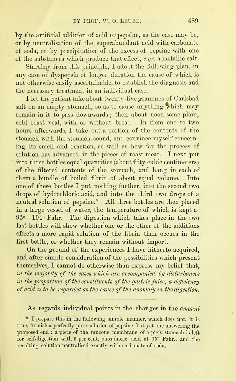 by the artificial addition of acid or pepsine, as the case may be, or by neutralisation of the superabundant acid with carbonate of soda, or by precipitation of the excess of pepsine with one of the substances which produce that effect, e.gr. a metallic salt. Starting from this principle, I adopt the following plan, in any case of dyspepsia of longer duration the cause of which is not otherwise easily ascertainable, to establish the diagnosis and the necessary treatment in an individual case. I let the patient take about twenty-five grammes of Carlsbad salt on an empty stomach, so as to cause anything ^hich may remain in it to pass downwards ; then about noon some plain, cold roast veal, with or without bread. In from one to two hours afterwards, I take out a portion of the contents of the stomach with the stomach-sound, and convince myself concern- ing its smell and reaction, as well as how far the process of solution has advanced in the pieces of roast meat. I next put into three bottles equal quantities (about fifty cubic centimeters) of the filtered contents of the stomach, and hang in each of them a bundle of boiled fibrin of about equal volume. Into one of these bottles I put nothing further, into the second two drops of hydrochloric acid, and into the third two drops of a neutral solution of pepsine.* All three bottles are then placed in a large vessel of water, the temperature of which is kept at 95°—104° Fahr. The digestion which takes place in the two last bottles will show wbether one or the other of the additions effects a more rapid solution of the fibrin than occurs in the first bottle, or whether tbey remain without import. On the ground of the experiences I have hitherto acquired, and after simple consideration of the possibilities which present themselves, I cannot do otherwise than express my belief that, in the majority of the cases which are accompanied by disturbances in the proportion of the constituents of the gastric juice, a deficiency of acid is to be regarded as the cause of the anomaly in the digestion. As regards individual points in the changes in the amount * I prepare this in the following simple manner, which does not, it is true, furnish a perfectly pure solution of pepsine, but yet one answering the proposed end : a piece of the mucous membrane of a pig's stomach is left for self-digestion with 5 per cent, phosphoric acid at 95° Fahr., and the resulting solution neutralised exactly with carbonate of soda.