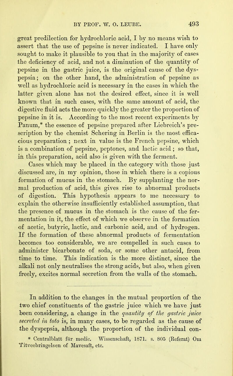great predilection for hydrochloric acid, I by no means wish to assert that the use of pepsine is never indicated. I have only sought to make it plausible to you that in the majority of cases the deficiency of acid, and not a diminution of the quantity of pepsine in the gastric juice, is the original cause of the dys- pepsia ; on the other hand, the administration of pepsine as well as hydrochloric acid is necessary in the cases in which the latter given alone has not the desired effect, since it is well known that in such cases, with the same amount of acid, the digestive fluid acts the more quickly the greater the proportion of pepsine in it is. According to the most recent experiments b}r Panum,* the essence of pepsine prepared after Liebreich's pre- scription by the chemist Schering in Berlin is the most effica- cious preparation ; next in value is the French pepsine, which is a combination of pepsine, peptones, and lactic acid; so that, in this preparation, acid also is given with the ferment. Cases which may be placed in the category with those just discussed are, in my opinion, those in which there is a copious formation of mucus in the stomach. By supplanting the nor- mal production of acid, this gives rise to abnormal products of digestion. This hypothesis appears to me necessary to explain the otherwise insufficiently established assumption, that the presence of mucus in the stomach is the cause of the fer- mentation in it, the effect of which we observe in the formation of acetic, butyric, lactic, and carbonic acid, and of hydrogen. If the formation of these abnormal products of fermentation becomes too considerable, we are compelled in such cases to administer bicarbonate of soda, or some other antacid, from time to time. This indication is the more distinct, since the alkali not only neutralises the strong acids, but also, when given freely, excites normal secretion from the walls of the stomach. In addition to the changes in the mutual proportion of the two chief constituents of the gastric juice which we have just been considering, a change in the quantity of the gastric juice secreted in toto is, in many cases, to be regarded as the cause of the dyspepsia, although the proportion of the individual con- * Centralblatt fiir medic. Wissenscliaft, 1871. s. 805 (Referat) Om Titveebringelsen of Mavesaft, etc.
