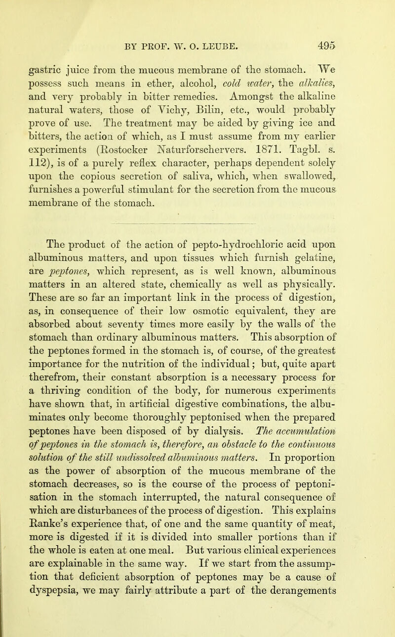 gastric juice from the mucous membrane of the stomach. We possess such means in ether, alcohol, cold water, the alkalies, and very probably in bitter remedies. Amongst the alkaline natural waters, those of Yichy, Bilin, etc., would probably prove of use. The treatment may be aided by giving ice and bitters, the action of which, as I must assume from my earlier experiments (Rostocker !Natui\fbrschervers. 1871. Tagbl. s. 112), is of a purely reflex character, perhaps dependent solely upon the copious secretion of saliva, which, when swallowed, furnishes a powerful stimulant for the secretion from the mucous membrane of the stomach. The product of the action of pepto-hydrochloric acid upon albuminous matters, and upon tissues which furnish gelatine, are peptones, which represent, as is well known, albuminous matters in an altered state, chemically as well as physically. These are so far an important link in the process of digestion, as, in consequence of their low osmotic equivalent, they are absorbed about seventy times more easily by the walls of the stomach than ordinary albuminous matters. This absorption of the peptones formed in the stomach is, of course, of the greatest importance for the nutrition of the individual; but, quite apart therefrom, their constant absorption is a necessary process for a thriving condition of the body, for numerous experiments have shown that, in artificial digestive combinations, the albu- minates only become thoroughly peptonised when the prepared peptones have been disposed of by dialysis. The accumulation of peptones in the stomach is, therefore, an obstacle to the continuous solution of the still undissolved albuminous matters. In proportion as the power of absorption of the mucous membrane of the stomach decreases, so is the course of the process of peptoni- sation in the stomach interrupted, the natural consequence of which are disturbances of the process of digestion. This explains Ranke's experience that, of one and the same quantity of meat, more is digested if it is divided into smaller portions than if the whole is eaten at one meal. But various clinical experiences are explainable in the same way. If we start from the assump- tion that deficient absorption of peptones may be a cause of dyspepsia, we may fairly attribute a part of the derangements