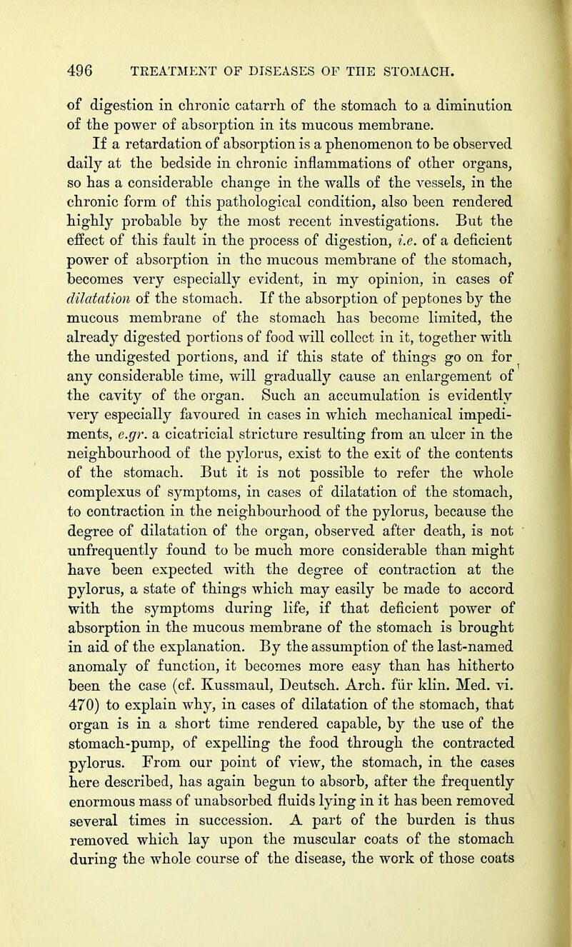 of digestion in chronic catarrh of the stomach to a diminution of the power of absorption in its mucous membrane. If a retardation of absorption is a phenomenon to be observed daily at the bedside in chronic inflammations of other organs, so has a considerable change in the walls of the vessels, in the chronic form of this pathological condition, also been rendered highly probable by the most recent investigations. But the effect of this fault in the process of digestion, i.e. of a deficient power of absorption in the mucous membrane of the stomach, becomes very especially evident, in my opinion, in cases of dilatation of the stomach. If the absorption of peptones by the mucous membrane of the stomach has become limited, the already digested portions of food will collect in it, together with the undigested portions, and if this state of things go on for any considerable time, will gradually cause an enlargement of the cavity of the organ. Such an accumulation is evidently very especially favoured in cases in which mechanical impedi- ments, e.gr. a cicatricial stricture resulting from an ulcer in the neighbourhood of the pylorus, exist to the exit of the contents of the stomach. But it is not possible to refer the whole complexus of symptoms, in cases of dilatation of the stomach, to contraction in the neighbourhood of the pylorus, because the degree of dilatation of the organ, observed after death, is not unfrequently found to be much more considerable than might have been expected with the degree of contraction at the pylorus, a state of things which may easily be made to accord with the symptoms during life, if that deficient power of absorption in the mucous membrane of the stomach is brought in aid of the explanation. By the assumption of the last-named anomaly of function, it becomes more easy than has hitherto been the case (cf. Kussmaul, Deutsch. Arch, fur Idin. Med. vi. 470) to explain why, in cases of dilatation of the stomach, that organ is in a short time rendered capable, by the use of the stomach-pump, of expelling the food through the contracted pylorus. From our point of view, the stomach, in the cases here described, has again begun to absorb, after the frequently enormous mass of unabsorbed fluids lying in it has been removed several times in succession. A part of the burden is thus removed which lay upon the muscular coats of the stomach during the whole course of the disease, the work of those coats