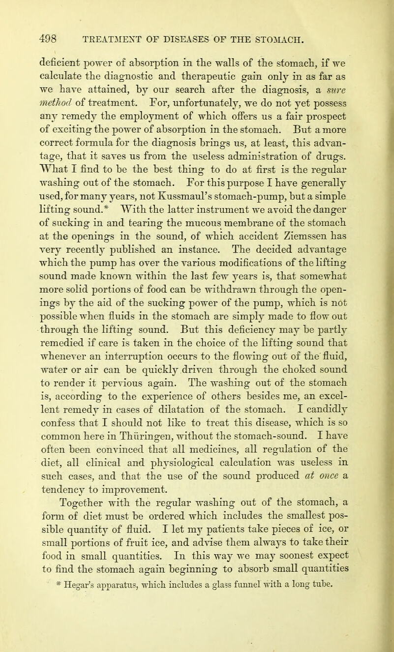 deficient power of absorption in the -walls of the stomach, if we calculate the diagnostic and therapeutic gain only in as far as we hare attained, by our search after the diagnosis, a sure method of treatment. For, unfortunately, we do not yet possess any remedy the employment of which offers us a fair prospect of exciting the power of absorption in the stomacb. But a more correct formula for the diagnosis brings us, at least, this advan- tage, that it saves us from tbe useless administration of drugs. What I find to be tbe best thing to do at first is the regular washing out of the stomach. For this purpose I have generally used, for many years, not Kussmaul's stomach-pump, but a simple lifting sound.* With the latter instrument we avoid the danger of sucking in and tearing the mucous membrane of the stomach at the openings in the sound, of which accident Ziemssen has very recently published an instance. The decided advantage which the pump has over the various modifications of the lifting- sound made known within the last few years is, that somewhat more solid portions of food can be withdrawn through the open- ings by the aid of the sucking power of the pump, which is not possible when fluids in the stomach are simply made to flow out through the lifting sound. But this deficiency may be partly remedied if care is taken in the choice of the lifting sound that whenever an interruption occurs to the flowing out of the fluid, water or air can be quickly driven through the choked sound to render it pervious again. The washing out of the stomach is, according to the experience of others besides me, an excel- lent remedy in cases of dilatation of tbe stomach. I candidly confess that I should not like to treat this disease, which is so common here in Thiiringen, without the stomach-sound. I have often been convinced that all medicines, all regulation of the diet, all clinical and physiological calculation was useless in such cases, and that the use of the sound produced at once a tendency to improvement. Together with the regular washing out of the stomach, a form of diet must be ordered which includes the smallest pos- sible quantity of fluid. I let my patients take pieces of ice, or small portions of fruit ice, and advise them always to take their food in small quantities. In this way we may soonest expect to find the stomach again beginning to absorb small quantities * Hegar's apparatus, which includes a glass funnel with a long tube.