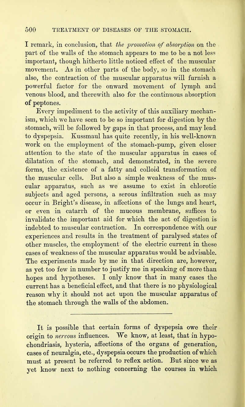 I remark, in conclusion, that the promotion of absorption on the part of the walls of the stomach appears to me to he a not less important, though hitherto little noticed effect of the muscular movement. As in other parts of the body, so in the stomach also, the contraction of the muscular apparatus will furnish a powerful factor for the onward movement of lymph and venous blood, and therewith also for the continuous absorption of peptones. Every impediment to the activity of this auxiliary mechan- ism, which we have seen to be so important for digestion by the stomach, will be followed by gaps in that process, and may lead to dyspepsia. Kussmaul has quite recently, in his well-known work on the employment of the stomach-pump, given closer attention to the state of the muscular apparatus in cases of dilatation of the stomach, and demonstrated, in the severe forms, the existence of a fatty and colloid transformation o£ the muscular cells. But also a simple weakness of the mus- cular apparatus, such as we assume to exist in chlorotic subjects and aged persons, a serous infiltration such as may occur in Bright's disease, in affections of the lungs and heart, or even in catarrh of the mucous membrane, suffices to invalidate the important aid for which the act of digestion is indebted to muscular contraction. In correspondence with our experiences and results in the treatment of paralysed states of other muscles, the employment of the electric current in these cases of weakness of the muscular apparatus would be advisable. The experiments made by me in that direction are, however, as yet too few in number to justify me in speaking of more than hopes and hypotheses. I only know that in many cases the current has a beneficial effect, and that there is no physiological reason why it should not act upon the muscular apparatus of the stomach through the walls of the abdomen. It is possible that certain forms of dyspepsia owe their origin to nervous influences. We know, at least, that in hypo- chondriasis, hysteria, affections of the organs of generation, cases of neuralgia, etc., dyspepsia occurs the production of which must at present be referred to reflex action. But since we as yet know next to nothing concerning the courses in which