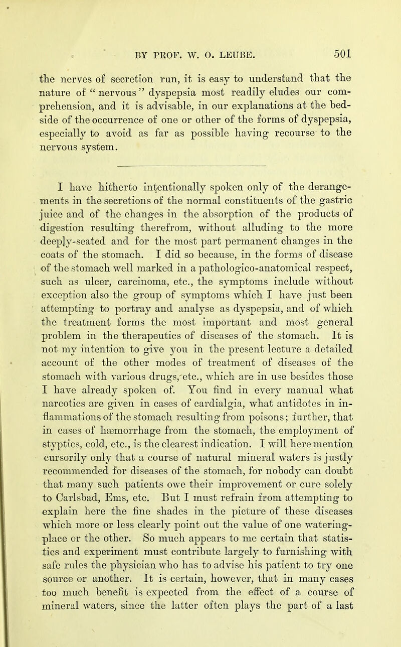 the nerves of secretion run, it is easy to understand that the nature of  nervous  dyspepsia most readily eludes our com- prehension, and it is advisable, in our explanations at the bed- side of the occurrence of one or other of the forms of dyspepsia, especially to avoid as far as possible having recourse to the nervous system. I have hitherto intentionally spoken only of the derange- ments in the secretions of the normal constituents of the gastric juice and of the changes in the absorption of the products of digestion resulting therefrom, without alluding to the more deeply-seated and for the most part permanent changes in the coats of the stomach. I did so because, in the forms of disease of tbe stomach well marked in a pathologico-anatomical respect, such as ulcer, carcinoma, etc., the symptoms include without exception also the group of symptoms which I have just been attempting to portray and analyse as dyspepsia, and of which the treatment forms the most important and most general problem in the therapeutics of diseases of the stomach. It is not my intention to give you in the present lecture a detailed account of the other modes of treatment of diseases of the stomach with various drugs,'etc, which are in use besides those I have already spoken of. You find in every manual what narcotics are given in cases of cardialgia, what antidotes in in- flammations of the stomach resulting from poisons; further, that in cases of hasmorrhage from the stomach, the employment of styptics, cold, etc., is the clearest indication. I will here mention cursorily only that a course of natural mineral waters is justly recommended for diseases of the stomach, for nobody can doubt that many such patients owe their improvement or cure solely to Carlsbad, Ems, etc. But I must refrain from attempting to explain here the fine shades in the picture of these diseases which more or less clearly point out the value of one watering- place or the other. So much appears to me certain that statis- tics and experiment must contribute largely to furnishing with safe rules the physician who has to advise his patient to try one source or another. It is certain, however, that in many cases too much benefit is expected from the effect of a course of mineral waters, since tho latter often plays the part of a last