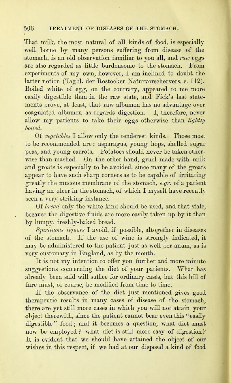 That milk, the most natural of all kinds of food, is especially well borne by many persons suffering from disease of the stomach, is an old observation familiar to you all, and raw eggs are also regarded as little burdensome to the stomach. From experiments of my own, however, I am inclined to doubt the latter notion (Tagbl. der Rostocker Naturvorschervers. s. 112). Boiled white of egg, on the contrary, appeared to me more easily digestible than in the raw state, and Pick's last state- ments prove, at least, that raw albumen has no advantage over coagulated albumen as regards digestion. I, therefore, never allow my patients to take their eggs otherwise than lightly boiled. Of vegetables I allow only the tenderest kinds. Those most to be recommended are: asparagus, young hops, shelled sugar peas, and young carrots. Potatoes should never be taken other- wise than mashed. On the other hand, gruel made with milk and groats is especially to be avoided, since many of the groats appear to have such sharp corners as to be capable of irritating greatly the mucous membrane of the stomach, e.gr. of a patient having an ulcer in the stomach, of which I myself have recently seen a very striking instance. Of bread only the white kind should be used, and that stale, because the digestive fluids are more easily taken up by it than by lumpy, freshly-baked bread. Spirituous liquors I avoid, if possible, altogether in diseases of the stomach. If the use of wine is strongly indicated, it may be administered to the patient just as well per anum, as is very customary in England, as by the mouth. It is not my intention to offer you further and more minute suggestions concerning the diet of your patients. What has already been said will suffice for ordinary cases, but this bill of fare must, of course, be modified from time to time. If the observance of the diet just mentioned gives good therapeutic results in many cases of disease of the stomach, there are yet still more cases in which you will not attain your object therewith, since the patient cannot bear even this easily digestible food; and it becomes a question, what diet must now be employed ? what diet is still more easy of digestion ? It is evident that we should have attained the object of our wishes in this respect, if we had at our disposal a kind of food