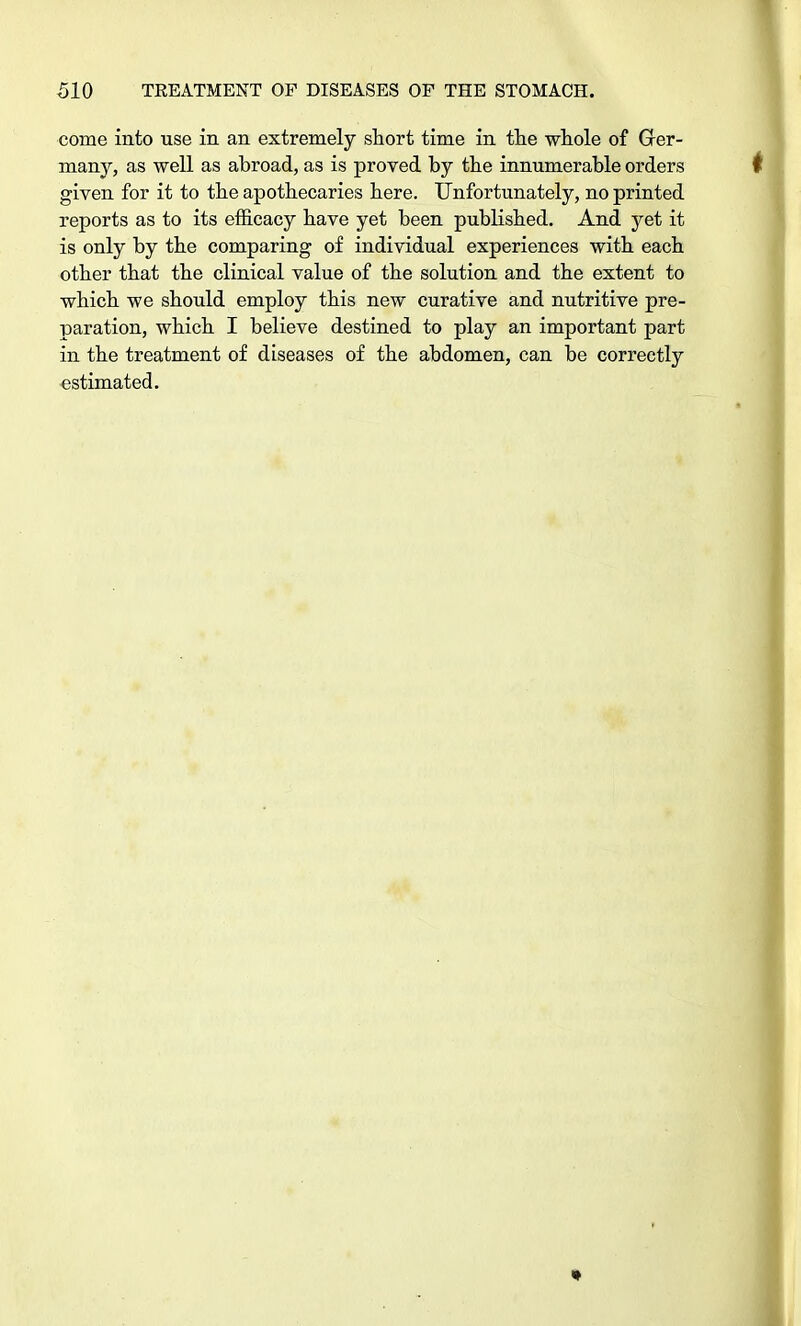come into use in an extremely short time in the whole of Ger- many, as well as abroad, as is proved by the innumerable orders given for it to the apothecaries here. Unfortunately, no printed reports as to its efficacy have yet been published. And yet it is only by the comparing of individual experiences with each other that the clinical value of the solution and the extent to which we should employ this new curative and nutritive pre- paration, which I believe destined to play an important part in the treatment of diseases of the abdomen, can be correctly estimated.