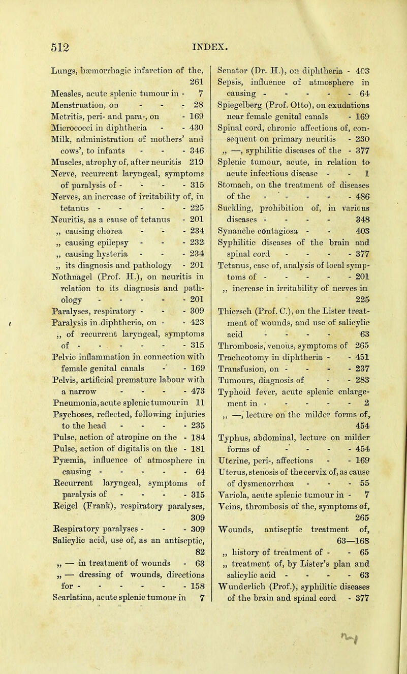 Lungs, hemorrhagic infarction of the, 261 Measles, acute splenic tumour in - 7 Menstruation, on - 28 Metritis, peri- and para-, on - 169 Micrococci in diphtheria - - 430 Milk, administration of mothers' and cows', to infants - - - 346 Muscles, atrophy of, after neuritis 219 Nerve, recurrent laryngeal, symptoms of paralysis of - - - - 315 Nerves, an increase of irritability of, in tetanus ----- 225 Neuritis, as a cause of tetanus - 201 „ causing chorea ... 234 „ causing epilepsy - - - 232 „ causing hysteria - - - 234 „ its diagnosis and pathology - 201 Nothnagel (Prof. H.), on neuritis in relation to its diagnosis and path- ology 201 Paralyses, respiratory - - - 309 Paralysis in. diphtheria, on - - 423 „ of recurrent laryngeal, symptoms of - - . - - - - 315 Pelvic inflammation in connection with female genital canals - - 169 Pelvis, artificial premature labour with a narrow .... 473 Pneumonia, acute splenic tumour in 11 Psychoses, reflected, following injuries to the head - - - - 235 Pulse, action of atropine on the - 184 Pulse, action of digitalis on the - 181 Pyaemia, influence of atmosphere in causing 64 Recurrent laryngeal, symptoms of paralysis of 315 Eeigel (Frank), respiratory paralyses, 309 Respiratory paralyses - - - 309 Salicylic acid, use of, as an antiseptic, 82 „ — in treatment of wounds - 63 „ — dressing of wounds, directions for - - - - - - 158 Scarlatina, acute splenic tumour in 7 Senator (Dr. H.), on diphtheria - 403 Sepsis, influence of atmosphere in causing - - - - - 64 Spiegelberg (Prof. Otto), on exudations near female genital canals - 169 Spinal cord, chronic affections of, con- sequent on primary neuritis - 230 „ —, syphilitic diseases of the - 377 Splenic tumour, acute, in relation to acute infectious disease - - 1 Stomach, on the treatment of diseases of the - ' - - - - 486 Suckling, prohibition of, in various diseases - 348 Synanche contagiosa - - 403 Syphilitic diseases of the brain and spinal cord .... 377 Tetanus, case of, analysis of local symp- toms of 201 ,, increase in irritability of nerves in 225 Thiersch (Prof. C), on the Lister treat- ment of wounds, and use of salicylic acid .... 63 Thrombosis, venous, symptoms of 265 Tracheotomy in diphtheria - - 451 Transfusion, on - - - - 237 Tumours, diagnosis of - - 283 Typhoid fever, acute splenic enlarge- ment in 2 ,, —, lecture on the milder forms of, 454 Typlms, abdominal, lecture on milder forms of .... 454 Uterine, peri-, affections - - 169 Uterus, stenosis of the cervix of, as cause of dysmenorrhcea - - - 55 Variola, acute splenic tumour in - 7 Veins, thrombosis of the, symptoms of, 265 Wounds, antiseptic treatment of, 63—168 ,, history of treatment of - - 65 „ treatment of, by Lister's plan and salicylic acid - - - - 63 Wunderlich (Prof.), syphilitic diseases of the brain and spinal cord - 377