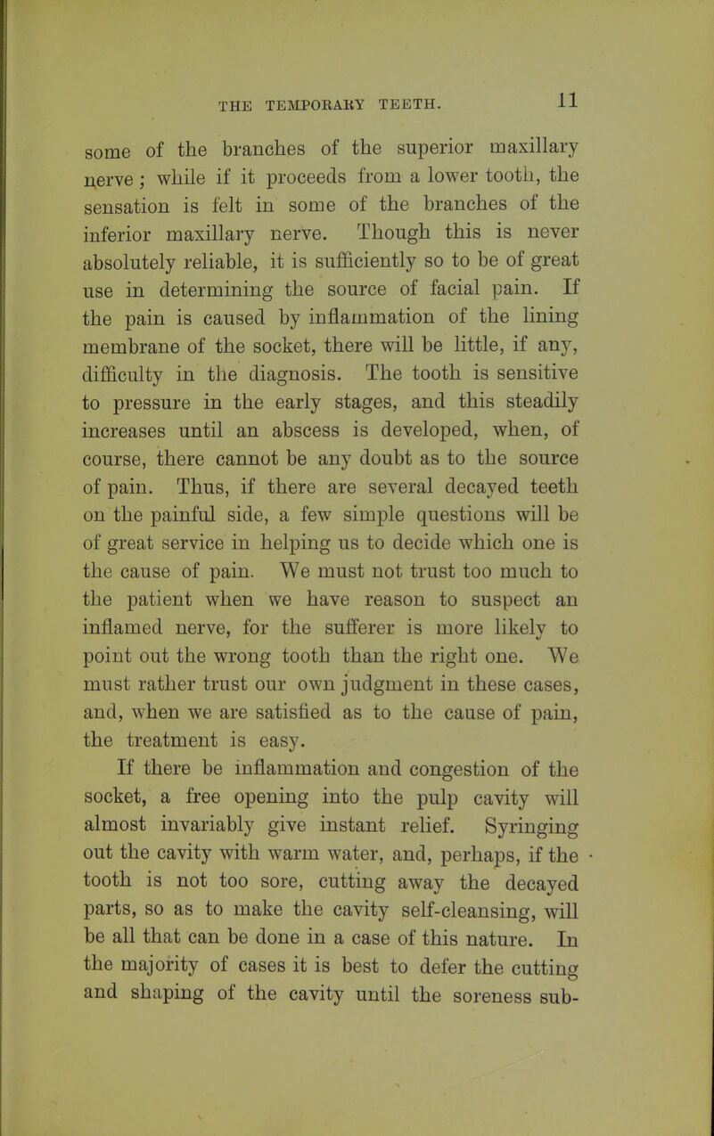 some of the branches of the superior maxillary nerve ; while if it proceeds from a lower tooth, the sensation is felt in some of the branches of the inferior maxillary nerve. Though this is never absolutely reliable, it is sufficiently so to be of great use in determining the source of facial pain. If the pain is caused by inflammation of the lining membrane of the socket, there will be little, if any, difficulty in the diagnosis. The tooth is sensitive to pressure in the early stages, and this steadily increases until an abscess is developed, when, of course, there cannot be any doubt as to the source of pain. Thus, if there are several decayed teeth on the painful side, a few simple questions will be of great service in helping us to decide which one is the cause of pain. We must not trust too much to the patient when we have reason to suspect an inflamed nerve, for the sufferer is more likelv to point out the wrong tooth than the right one. We must rather trust our own judgment in these cases, and, when we are satisfied as to the cause of pain, the treatment is easy. If there be inflammation and congestion of the socket, a free opening into the pulp cavity will almost invariably give instant relief. Syringing out the cavity with warm water, and, perhaps, if the tooth is not too sore, cutting away the decayed parts, so as to make the cavity self-cleansing, will be all that can be done in a case of this nature. In the majority of cases it is best to defer the cutting and shaping of the cavity until the soreness sub-