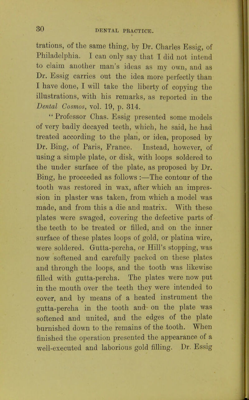 trations, of the same thing, by Dr. Charles Essig, of Philadelphia. I can only say that I did not intend to claim another man's ideas as my own, and as Dr. Essig carries out the idea more perfectly than I have done, I will take the liberty of copying the illustrations, with his remarks, as reported in the Dental Cosmos, vol. 19, p. 314. Professor Chas. Essig presented some models of very badly decayed teeth, which, he said, he had treated according to the plan, or idea, proposed by Dr. Bing, of Paris, France. Instead, however, of using a simple plate, or disk, with loops soldered to the under surface of the plate, as proposed by Dr. Bing, he proceeded as follows :—The contour of the tooth was restored in wax, after which an impres- sion in plaster was taken, from which a model was made, and from this a die and matrix. With these plates were swaged, covering the defective parts of the teeth to be treated or filled, and on the inner surface of these plates loops of gold, or platina wire, were soldered. Gutta-percha, or Hill's stopping, was now softened and carefully packed on these plates and through the loops, and the tooth was likewise filled with gutta-percha. The plates were now put in the mouth over the teeth they were intended to cover, and by means of a heated instrument the gutta-percha in the tooth and on the plate was softened and united, and the edges of the plate burnished down to the remains of the tooth. When finished the operation presented the appearance of a well-executed and laborious gold filling. Dr. Essig