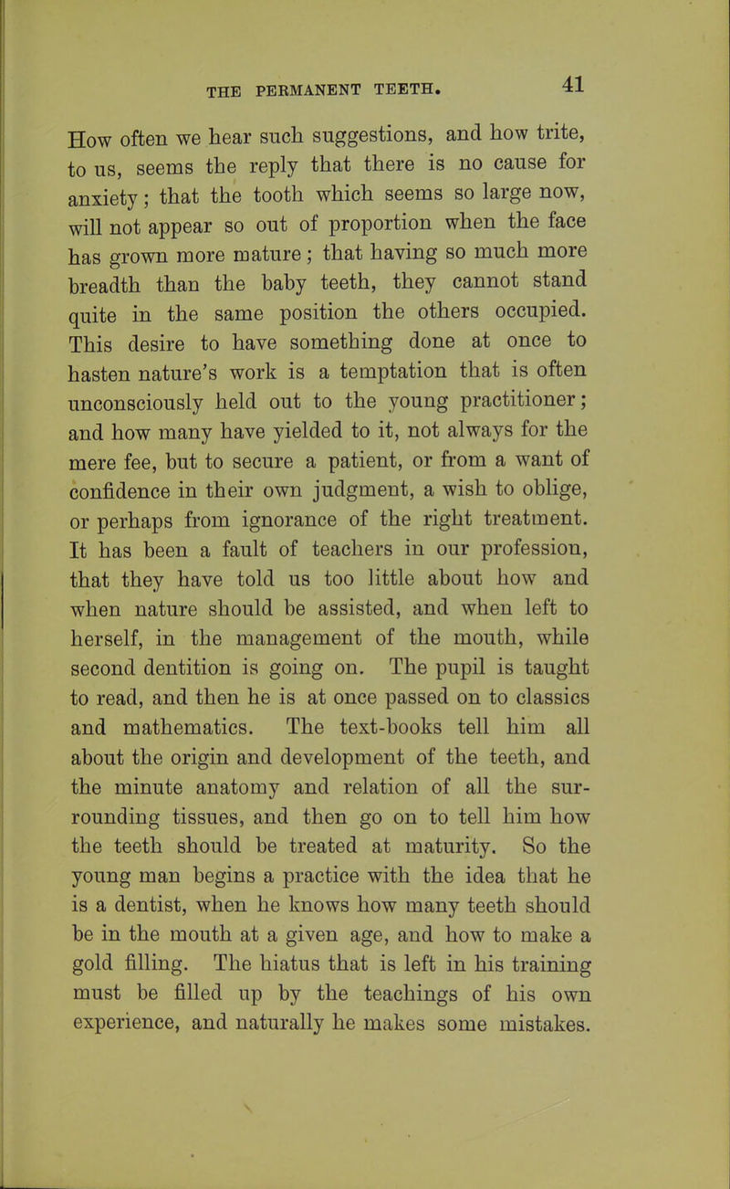 How often we hear such suggestions, and how trite, to us, seems the reply that there is no cause for anxiety; that the tooth which seems so large now, will not appear so out of proportion when the face has grown more mature; that having so much more breadth than the baby teeth, they cannot stand quite in the same position the others occupied. This desire to have something done at once to hasten nature's work is a temptation that is often unconsciously held out to the young practitioner; and how many have yielded to it, not always for the mere fee, but to secure a patient, or from a want of confidence in their own judgment, a wish to oblige, or perhaps from ignorance of the right treatment. It has been a fault of teachers in our profession, that they have told us too little about how and when nature should be assisted, and when left to herself, in the management of the mouth, while second dentition is going on. The pupil is taught to read, and then he is at once passed on to classics and mathematics. The text-books tell him all about the origin and development of the teeth, and the minute anatomy and relation of all the sur- rounding tissues, and then go on to tell him how the teeth should be treated at maturity. So the young man begins a practice with the idea that he is a dentist, when he knows how many teeth should be in the mouth at a given age, and how to make a gold filling. The hiatus that is left in his training must be filled up by the teachings of his own experience, and naturally he makes some mistakes.