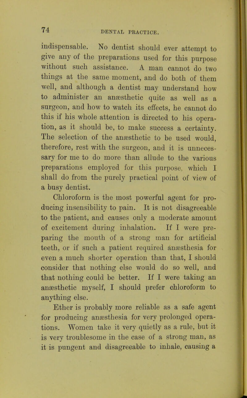 indispensable. No dentist should ever attempt to give any of the preparations used for this purpose without such assistance. A man cannot do two things at the same moment, and do both of them well, and although a dentist may understand how to administer an anaesthetic quite as well as a surgeon, and how to watch its effects, he cannot do this if his whole attention is directed to his opera- tion, as it should be, to make success a certainty. The selection of the anaesthetic to be used would, therefore, rest with the surgeon, and it is unneces- sary for me to do more than allude to the various preparations employed for this purpose, which I shall do from the purely practical point of view of a busy dentist. Chloroform is the most powerful agent for pro- ducing insensibility to pain. It is not disagreeable to the patient, and causes only a moderate amount of excitement during inhalation. If I were pre- paring the mouth of a strong man for artificial teeth, or if such a patient required anaesthesia for even a much shorter operation than that, I should consider that nothing else would do so well, and that nothing could be better. If I were taking an anaesthetic myself, I should prefer chloroform to anything else. Ether is probably more reliable as a safe agent for producing anaesthesia for very prolonged opera- tions. Women take it very quietly as a rule, but it is very troublesome in the case of a strong man, as it is pungent and disagreeable to inhale, causing a