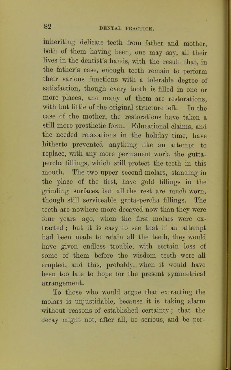 inheriting delicate teeth from father and mother, both of them having been, one may say, all their lives in the dentist's hands, with the result that, in the father's case, enough teeth remain to perform their various functions with a tolerable degree of satisfaction, though every tooth is filled in one or more places, and many of them are restorations, with but little of the original structure left. In the case of the mother, the restorations have taken a still more prosthetic form. Educational claims, and the needed relaxations in the holiday time, have hitherto prevented anything like an attempt to replace, with any more permanent work, the gutta- percha fillings, which still protect the teeth in this mouth. The two upper second molars, standing in the place of the first, have gold fillings in the grinding surfaces, but all the rest are much worn, though still serviceable gutta-percha fillings. The teeth are nowhere more decayed now than they were four years ago, when the first molars were ex- tracted ; but it is easy to see that if an attempt had been made to retain all the teeth, they would have given endless trouble, with certain loss of some of them before the wisdom teeth were all erupted, and this, probably, when it would have been too late to hope for the present symmetrical arrangement. To those who would argue that extracting the molars is unjustifiable, because it is taking alarm without reasons of established certainty; that the decay might not, after all, be serious, and be per-