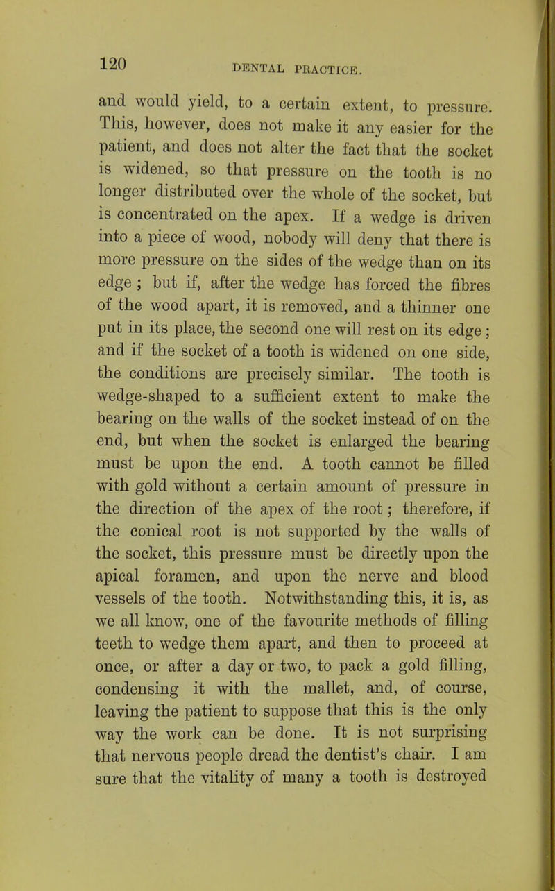 and would yield, to a certain extent, to pressure. This, however, does not make it any easier for the patient, and does not alter the fact that the socket is widened, so that pressure on the tooth is no longer distributed over the whole of the socket, but is concentrated on the apex. If a wedge is driven into a piece of wood, nobody will deny that there is more pressure on the sides of the wedge than on its edge ; but if, after the wedge has forced the fibres of the wood apart, it is removed, and a thinner one put in its place, the second one will rest on its edge; and if the socket of a tooth is widened on one side, the conditions are precisely similar. The tooth is wedge-shaped to a sufficient extent to make the bearing on the walls of the socket instead of on the end, but when the socket is enlarged the bearing must be upon the end. A tooth cannot be filled with gold without a certain amount of pressure in the direction of the apex of the root; therefore, if the conical root is not supported by the walls of the socket, this pressure must be directly upon the apical foramen, and upon the nerve and blood vessels of the tooth. Notwithstanding this, it is, as we all know, one of the favourite methods of filling teeth to wedge them apart, and then to proceed at once, or after a day or two, to pack a gold filling, condensing it with the mallet, and, of course, leaving the patient to suppose that this is the only way the work can be done. It is not surprising that nervous people dread the dentist's chair. I am sure that the vitality of many a tooth is destroyed