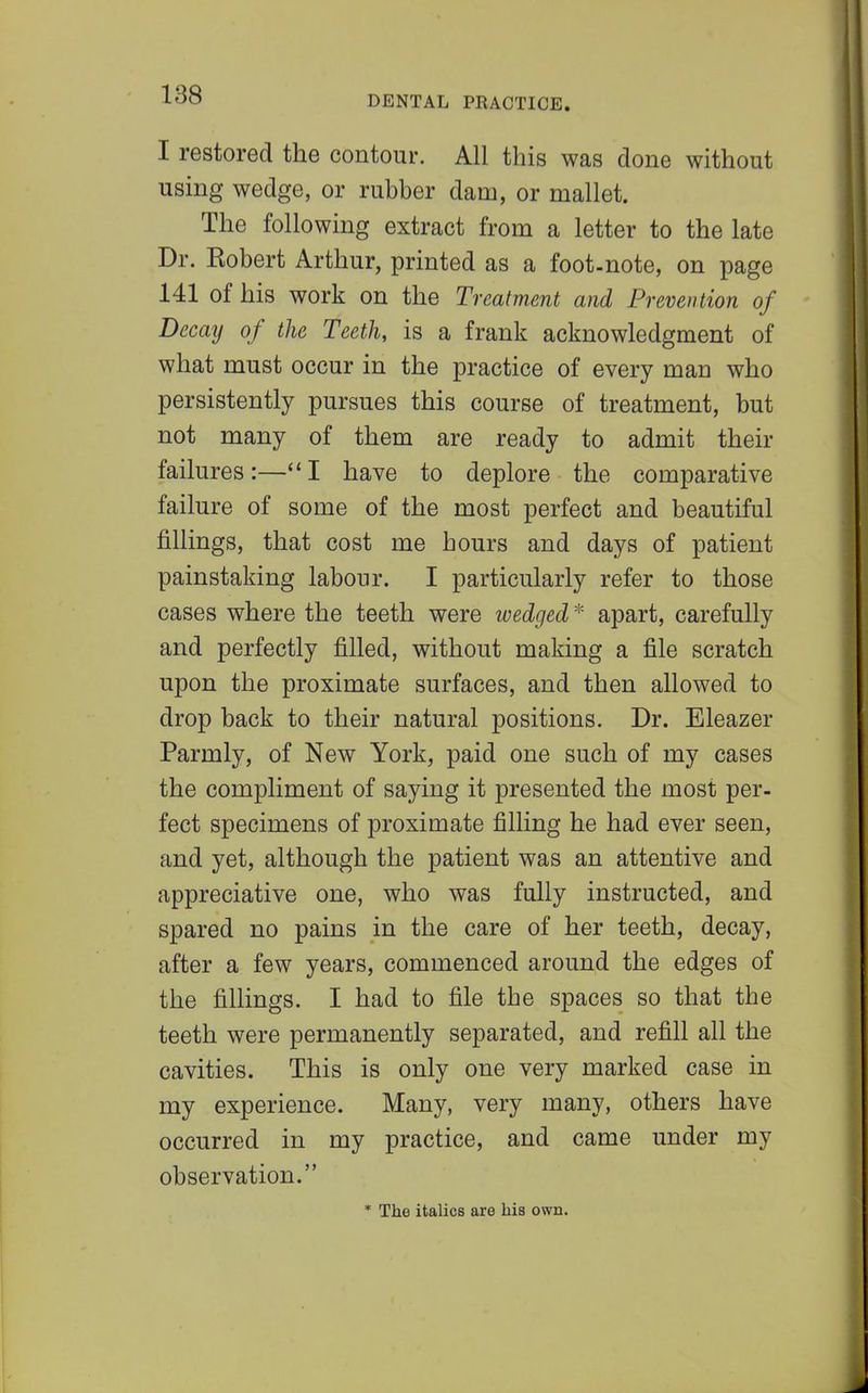 I restored the contour. All this was done without using wedge, or rubber dam, or mallet. The following extract from a letter to the late Dr. Robert Arthur, printed as a foot-note, on page 141 of his work on the Treatment and Prevention of Decay of the Teeth, is a frank acknowledgment of what must occur in the practice of every man who persistently pursues this course of treatment, but not many of them are ready to admit their failures:—I have to deplore the comparative failure of some of the most perfect and beautiful fillings, that cost me hours and days of patient painstaking labour. I particularly refer to those cases where the teeth were ivedged * apart, carefully and perfectly filled, without making a file scratch upon the proximate surfaces, and then allowed to drop back to their natural positions. Dr. Eleazer Parmly, of New York, paid one such of my cases the compliment of saying it presented the most per- fect specimens of proximate filling he had ever seen, and yet, although the patient was an attentive and appreciative one, who was fully instructed, and spared no pains in the care of her teeth, decay, after a few years, commenced around the edges of the fillings. I had to file the spaces so that the teeth were permanently separated, and refill all the cavities. This is only one very marked case in my experience. Many, very many, others have occurred in my practice, and came under my observation. * The italics are his own.