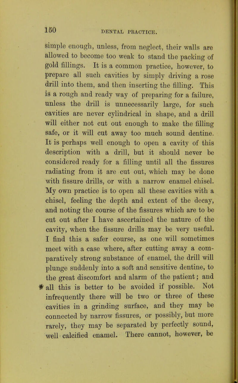 simple enough, unless, from neglect, their walls are allowed to become too weak to stand the packing of gold fillings. It is a common practice, however, to prepare all such cavities by simply driving a rose drill into them, and then inserting the filling. This is a rough and ready way of preparing for a failure, unless the drill is unnecessarily large, for such cavities are never cylindrical in shape, and a drill will either not cut out enough to make the filling safe, or it will cut away too much sound dentine. It is perhaps well enough to open a cavity of this description with a drill, but it should never be considered ready for a filling until all the fissures radiating from it are cut out, which may be done with fissure drills, or with a narrow enamel chisel. My own practice is to open all these cavities with a chisel, feeling the depth and extent of the decay, and noting the course of the fissures which are to be cut out after I have ascertained the nature of the cavity, when the fissure drills may be very useful. I find this a safer course, as one will sometimes meet with a case where, after cutting away a com- paratively strong substance of enamel, the drill will plunge suddenly into a soft and sensitive dentine, to the great discomfort and alarm of the patient; and # all this is better to be avoided if possible. Not infrequently there will be two or three of these cavities in a grinding surface, and they may be connected by narrow fissures, or possibly, but more rarely, they may be separated by perfectly sound, well calcified enamel. There cannot, however, be