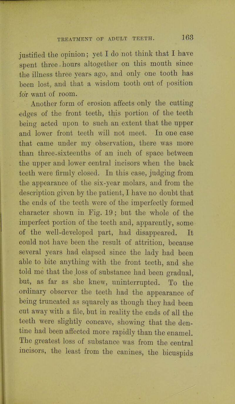 justified the opinion; yet I do not think that I have spent three.hours altogether on this mouth since the illness three years ago, and only one tooth has been lost, and that a wisdom tooth out of position for want of room. Another form of erosion affects only the cutting edges of the front teeth, this portion of the teeth being acted upon to such an extent that the upper and lower front teeth will not meet. In one case that came under my observation, there was more than three-sixteenths of an inch of space between the upper and lower central incisors when the back teeth were firmly closed. In this case, judging from the appearance of the six-year molars, and from the description given by the patient, I have no doubt that the ends of the teeth were of the imperfectly formed character shown in Fig. 19; but the whole of the imperfect portion of the teeth and, apparently, some of the well-developed part, had disappeared. It could not have been the result of attrition, because several years had elapsed since the lady had been able to bite anything with the front teeth, and she told me that the loss of substance had been gradual, but, as far as she knew, uninterrupted. To the ordinary observer the teeth had the appearance of being truncated as squarely as though they had been cut away with a file, but in reality the ends of all the teeth were slightly concave, showing that the den- tine had been affected more rapidly than the enamel. The greatest loss of substance was from the central incisors, the least from the canines, the bicuspids