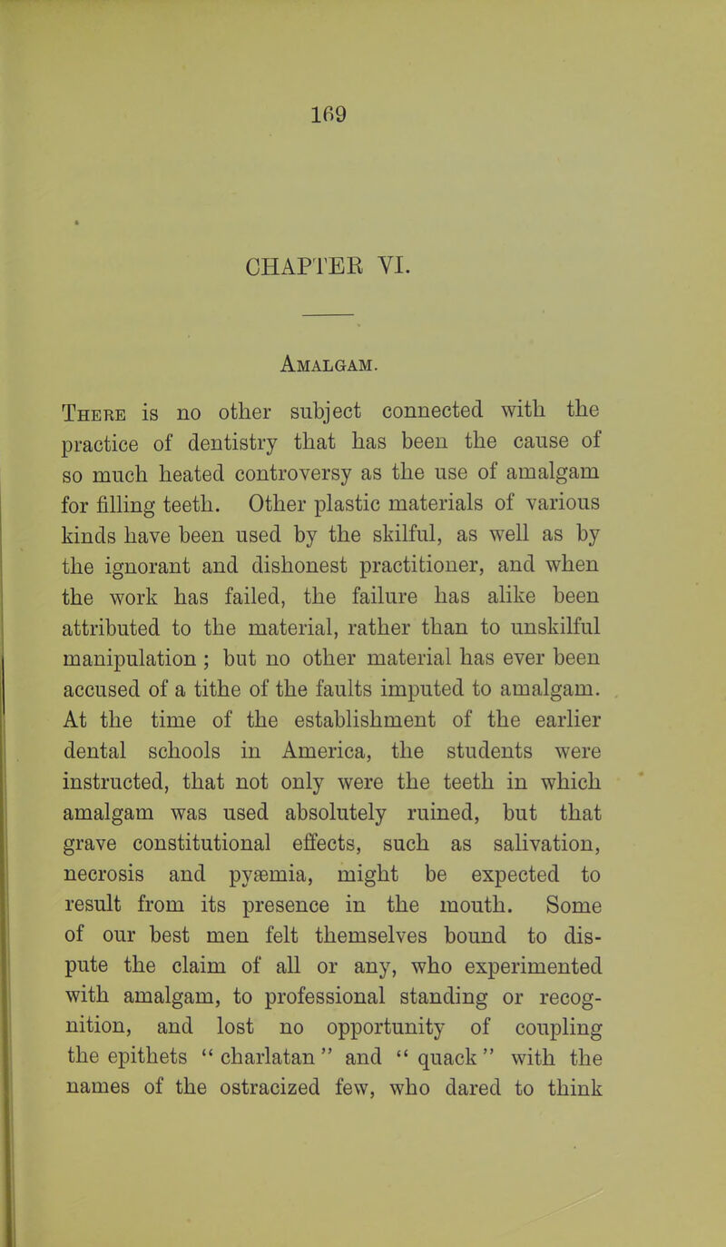 CHAPTEE VI. Amalgam. There is no other subject connected with the practice of dentistry that has been the cause of so much heated controversy as the use of amalgam for filling teeth. Other plastic materials of various kinds have been used by the skilful, as well as by the ignorant and dishonest practitioner, and when the work has failed, the failure has alike been attributed to the material, rather than to unskilful manipulation ; but no other material has ever been accused of a tithe of the faults imputed to amalgam. At the time of the establishment of the earlier dental schools in America, the students were instructed, that not only were the teeth in which amalgam was used absolutely ruined, but that grave constitutional effects, such as salivation, necrosis and pyaemia, might be expected to result from its presence in the mouth. Some of our best men felt themselves bound to dis- pute the claim of all or any, who experimented with amalgam, to professional standing or recog- nition, and lost no opportunity of coupling the epithets charlatan and quack with the names of the ostracized few, who dared to think