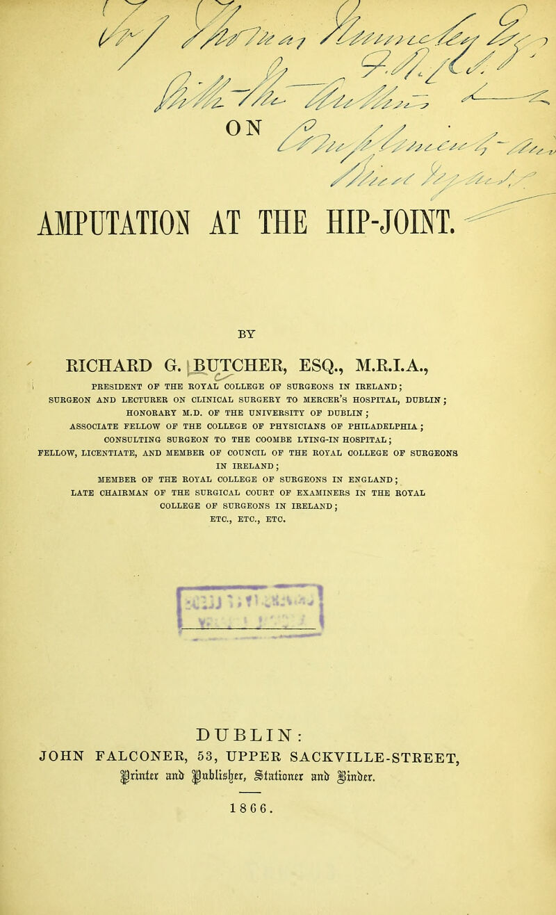 AMPUTATION AT THE HIP-JOINT. BY RICHARD G. BUTCHER, ESQ., M.R.I.A., PRESIDENT OF THE ROYAL COLLEGE OF SURGEONS IN IRELAND; SURGEON AND LECTURER ON CLINICAL SURGERY TO MERCER'S HOSPITAL, DUBLIN J HONORARY M.D. OF THE UNIVERSITY OF DUBLIN; ASSOCIATE FELLOW OF THE COLLEGE OF PHYSICIANS OF PHILADELPHIA ; CONSULTING SURGEON TO THE COOMBE LYING-IN HOSPITAL; FELLOW, LICENTIATE, AND MEMBER OF COUNCIL OF THE ROYAL COLLEGE OF SURGEONS IN IRELAND; MEMBER OF THE ROYAL COLLEGE OF SURGEONS IN ENGLAND; LATE CHAIRMAN OF THE SURGICAL COURT OF EXAMINERS IN THE ROYAL COLLEGE OF SURGEONS IN IRELAND; ETC., ETC., ETC. DUBLIN : JOHN FALCONER, 53, UPPER SACKVILLE-STREET, grimier anir ^wblis^r, S>taliotter anir pniwr. 18G6.